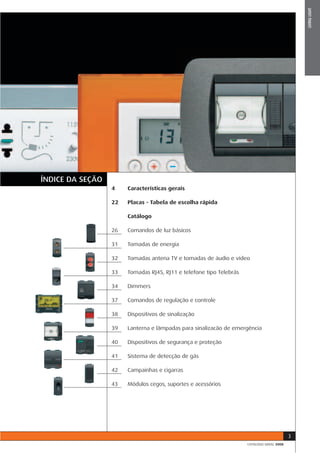 LIVING LIGHT
ÍNDICE DA SEÇÃO
                  4    Características gerais

                  22   Placas - Tabela de escolha rápida

                       Catálogo

                  26   Comandos de luz básicos

                  31   Tomadas de energia

                  32   Tomadas antena TV e tomadas de áudio e vídeo

                  33   Tomadas RJ45, RJ11 e telefone tipo Telebrás

                  34   Dimmers

                  37   Comandos de regulação e controle

                  38   Dispositivos de sinalização

                  39   Lanterna e lâmpadas para sinalizacão de emergência

                  40   Dispositivos de segurança e proteção

                  41   Sistema de detecção de gás

                  42   Campainhas e cigarras

                  43   Módulos cegos, suportes e acessórios




                                                                                           3
                                                                     CATÁLOGO GERAL 2008
 