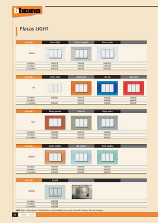 Placas LIGHT

            Descrição                       Bianco light                   Bianco integrale                   Bianco opale



                 Brancas



              3 módulos                      N4803LB                           N4803IB                             N4803OB
              4 módulos                      N4804LB                           N4804IB                             N4804OB
             3+3 módulos                     N4826LB                           N4826IB                             N4826OB


            Descrição                       Avorio opale                     Arancio gel                           Blu gel    Rosso gel



                      Gel



              3 módulos                      N4803AO                           N4803AJ                             N4803BJ    N4803RJ
              4 módulos                                                        N4804AJ                             N4804BJ    N4804RJ
             3+3 módulos                     N4826AO                           N4826AJ                             N4826BJ    N4826RJ


            Descrição                      Rosso gomma                         Verde té                       Grigio pietra



                    Terra



              3 módulos                      N4803RE                           N4803VE                             N4803GE
              4 módulos                      N4804RE                           N4804VE                             N4804GE
             3+3 módulos                     N4826RE                           N4826VE                             N4826GE



            Descrição                     Ambra opalino                      Blu opalino                     Verde opalino



                Opalinas



              3 módulos                      N4803AP                          N4803BP                              N4803VP
              4 módulos                      N4804AP                          N4804BP                              N4804VP
             3+3 módulos                     N4826AP                          N4826BP                              N4826VP


            Descrição                          Kristall



                KRISTALL



              3 módulos                      N4803KR
              4 módulos                      N4804KR
             3+3 módulos                     N4826KR
 NOTA: placa e interruptores Kristall podem ser personalizados com papel de parede, texturas, fotos ou paisagem.

24    LIVING - LIGHT
 