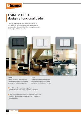 LIVING e LIGHT
design e funcionalidade
    LIVING e LIGHT são as soluções mais completas
    de comandos elétricos para ambientes internos e
    externos. São duas estéticas diferentes para atender
    a instalação elétrica moderna.




    LIVING                               LIGHT
    Formas suaves e arredondadas         Geometrias racionais e tampas
    contornam elegantes comandos         brancas acetinadas expressam
    de cor cinza antracite (graﬁte).     harmonia, simplicidade e leveza.


    ■ Os vários ambientes da casa podem ser
      personalizados com cores de placas diferentes.


    ■ As placas podem ser trocadas facilmente para cada
      ocasião, por exemplo, de acordo com a renovação
      do mobiliário.




4      LIVING - LIGHT
 