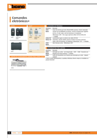 Comandos
       eletrônicos*
     LIVING                  LIGHT                       SENSORES DE PRESENÇA
                                                     Referência    Descrição
                                                     L4431         sensor de presença por raios infravermelhos passivos, circuito crepuscular
                                                     N4431         variável com possibilidade de exclusão, circuito de temporização regulável
                                                                   de 30s a 10 min. Saída a relé 6A (resistivas), 2A (indutivas).
                                                                   Alimentação 230V~. Para cargas superiores utilizar relé N/L4330/230
                                                                   - 1 módulo
     L4431    L4432/127      N4431   N4432/127
              L4432                  N4432           L4432/127     características iguais ao anterior com seletor OFF-ON.
                                                     N4432/127     Automático, ativado também através de botões de pressão exteriores.
                                                                   Saída a relé 6A (resistivas), 2A (indutivas). Alimentação 127V~ - 2 módulos
                                                     L4432         idem descrição acima - Alimentação 220V~
                                                     N4432

                                                         INTERRUPTOR POR CARTÃO
                                                     Referência    Descrição
     L4545                   N4545                   L4545         interruptor por cartão - com temporizador - 230V~ / 30VA - fornecido com
                                                     N4545         lâmpada para função luminosa - 3 módulos
                                                     L4546         cartão de acionamento com chaveiro para interruptor por cartão - etiqueta
     CARTÃO DE ACIONAMENTO COMUM PARA LIVING LIGHT                 rotulável
                                                     * para o correto funcionamento, os produtos eletrônicos devem sempre ser instalados na
                                                     posição horizontal




     L4546




36     LIVING - LIGHT                                                                                 NOTA: informações técnicas ver página 192
 