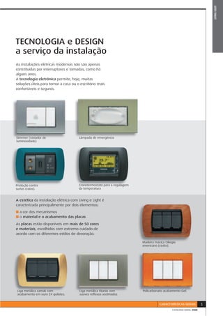 LIVING LIGHT
TECNOLOGIA e DESIGN
a serviço da instalação
As instalações elétricas modernas não são apenas
constituídas por interruptores e tomadas, como há
alguns anos.
A tecnologia eletrônica permite, hoje, muitas
soluções úteis para tornar a casa ou o escritório mais
confortáveis e seguros.




Dimmer (variador de                   Lâmpada de emergência
l  i   id d )
luminosidade)




Proteção contra                       Cronotermostato para a regulagem
surtos (raios).
   t ( i )                            da temperatura


A estética da instalação elétrica com Living e Light é
caracterizada principalmente por dois elementos:
■ a cor dos mecanismos
■ o material e o acabamento das placas

As placas estão disponíveis em mais de 50 cores
e materiais, escolhidos com extremo cuidado de
acordo com os diferentes estilos de decoração.

                                                                         Madeira maciça Ciliegio
                                                                         americano (cedro).




 Liga metálica zamak com              Liga metálica titanio com          Policarbonato acabamento Gel.
 acabamento em ouro 24 quilates.      suaves reﬂexos acetinados


                                                                                    CARACTERÍSTICAS GERAIS         5
                                                                                             CATÁLOGO GERAL 2008
 