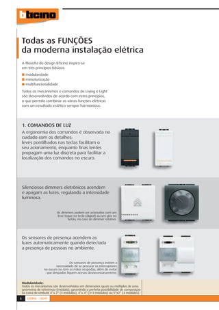 Todas as FUNÇÕES
da moderna instalação elétrica
    A ﬁlosoﬁa do design BTicino inspira-se
    em três princípios básicos:
    ■ modularidade
    ■ miniaturização
    ■ multifuncionalidade

    Todos os mecanismos e comandos de Living e Light
    são desenvolvidos de acordo com estes princípios,
    o que permite combinar as várias funções elétricas
    com um resultado estético sempre harmonioso.




    1. COMANDOS DE LUZ
    A ergonomia dos comandos é observada no
    cuidado com os detalhes:
    leves pontilhados nas teclas facilitam o
    seu acionamento, enquanto ﬁnas lentes
    propagam uma luz discreta para facilitar a
    localização dos comandos no escuro.




    Silenciosos dimmers eletrônicos acendem
    e apagam as luzes, regulando a intensidade
    luminosa.


                            Os dimmers podem ser acionados com um
                            leve toque na tecla (digital) ou um giro no
                                   botão, no caso do dimmer rotativo.




    Os sensores de presença acendem as
    luzes automaticamente quando detectada
    a presença de pessoas no ambiente.


                                    Os sensores de presença evitam a
                                                                     s
                           necessidade de se procurar os interruptores
                   no escuro ou com as mãos ocupadas, além de evitar r
                    que lâmpadas ﬁquem acesas desnecessariamente.    .


    Modularidade:
    Todos os mecanismos são desenvolvidos em dimensões iguais ou múltiplas de uma
    geometria de referência (módulo), garantindo a perfeita possibilidade de composição
    na caixa de embutir 4”x 2” (3 módulos), 4”x 4” (3+3 módulos) ou 5”x2” (4 módulos).
6      LIVING - LIGHT
 