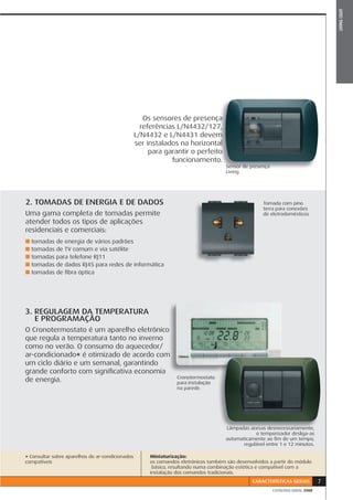 LIVING LIGHT
                                                     Os sensores de presença ça
                                                    referências L/N4432/127, 7,
                                                  L/N4432 e L/N4431 devem    m
                                                                             al
                                                  ser instalados na horizontal
                                                                              o
                                                       para garantir o perfeito
                                                              funcionamento. o.
                                                                                      Sensor de presença
                                                                                      Living




2. TOMADAS DE ENERGIA E DE DADOS                                                                      Tomada com pino
                                                                                                      T
                                                                                                      terra para conexões
                                                                                                      te
Uma gama completa de tomadas permite                                                                  d eletrodomésticos
                                                                                                      de
atender todos os tipos de aplicações
residenciais e comerciais:
■   tomadas de energia de vários padrões
■   tomadas de TV comum e via satélite
■   tomadas para telefone RJ11
■   tomadas de dados RJ45 para redes de informática
■   tomadas de ﬁbra óptica




3. REGULAGEM DA TEMPERATURA
   E PROGRAMAÇÃO
O Cronotermostato é um aparelho eletrônicoo
que regula a temperatura tanto no inverno
como no verão. O consumo do aquecedor/
ar-condicionado* é otimizado de acordo comm
um ciclo diário e um semanal, garantindo
grande conforto com signiﬁcativa economia
                                                                  Cronotermostato
de energia.                                                       para instalação
                                                                       i t l ã
                                                                  na parede.




                                                                                      Lâmpadas acesas desnecessariamente,
                                                                                                  o temporizador desliga-as
                                                                                                                  desliga as
                                                                                      automaticamente ao ﬁm de um tempo,
                                                                                             regulável entre 1 e 12 minutos.

* Consultar sobre aparelhos de ar-condicionados        Miniaturização:
compatíveis                                            os comandos eletrônicos também são desenvolvidos a partir do módulo
                                                        básico, resultando numa combinação estética e compatível com a
                                                       instalação dos comandos tradicionais.
                                                                                                 CARACTERÍSTICAS GERAIS          7
                                                                                                           CATÁLOGO GERAL 2008
 