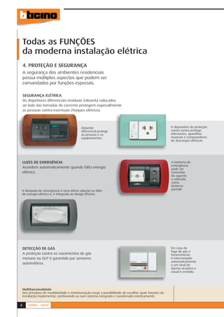 Todas as FUNÇÕES
    da moderna instalação elétrica
    4. PROTEÇÃO E SEGURANÇA
    A segurança dos ambientes residenciais
    possui múltiplos aspectos que podem ser
    comandados por funções especiais.

    SEGURANÇA ELÉTRICA
    Os disjuntores diferenciais residuais Salvavita colocados
    ao lado das tomadas de corrente protegem especialmente
    as pessoas contra eventuais choques elétricos.



                                            Disjuntor                                                    O dispositivo de proteção
                                            diferencial protege                                          contra surtos protege
                                            as pessoas e os                                              televisores, aparelhos
                                            equipamentos.                                                musicais e computadores
                                                                                                         de descargas elétricas.




    LUZES DE EMERGÊNCIA                                                                                  A lanterna de
                                                                                                         emergência
    Acendem automaticamente quando falta energia                                                         pode ser
    elétrica.                                                                                            removida
                                                                                                         do suporte
                                                                                                         e utilizada
                                                                                                         como
                                                                                                         lanterna
    A lâmpada de emergência é uma ótima solução na falta                                                 portátil.
    de energia elétrica e, é integrada ao design BTicino.




    DETECÇÃO DE GÁS                                                                                      Em caso de
                                                                                                         fuga de gás o
    A proteção contra os vazamentos de gás                                                               fornecimento
    metano ou GLP é garantida por sensores                                                               é interrompido
                                                                                                         automaticamente
    automáticos.                                                                                         e um sinal de
                                                                                                         alarme acústico e
                                                                                                         visual é emitido.




    Multifuncionalidade
    Dos princípios de modularidade e miniaturização surge a possibilidade de escolher quais funções da
    instalação implementar, combinando-as num sistema integrado e coordenado esteticamente.


8      LIVING - LIGHT
 