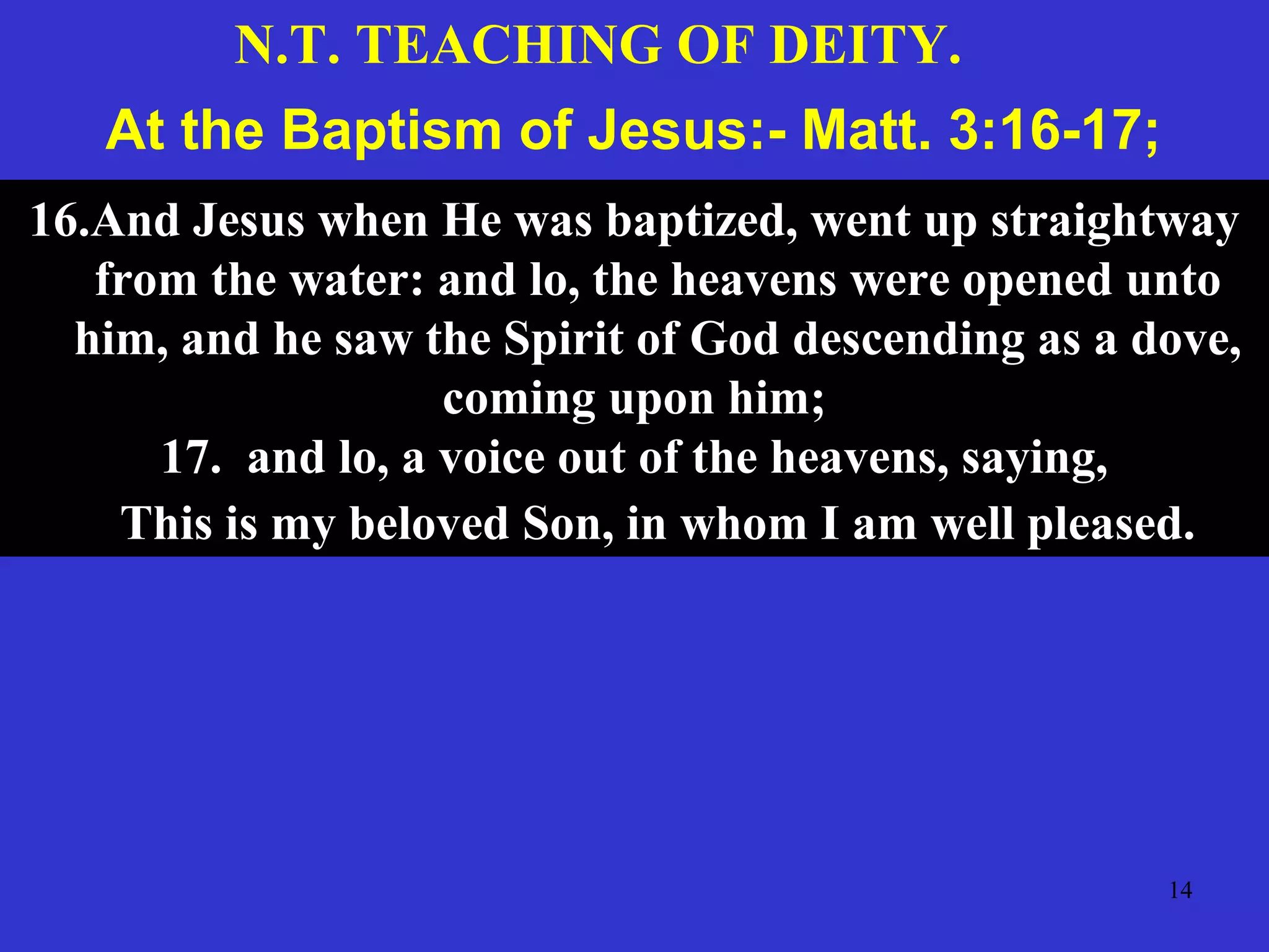 14
At the Baptism of Jesus:- Matt. 3:16-17;
16.And Jesus when He was baptized, went up straightway
from the water: and lo, the heavens were opened unto
him, and he saw the Spirit of God descending as a dove,
coming upon him;
17. and lo, a voice out of the heavens, saying,
This is my beloved Son, in whom I am well pleased.
N.T. TEACHING OF DEITY.
 