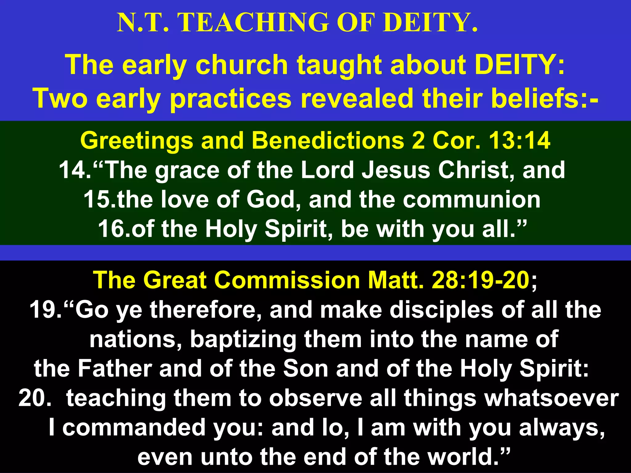 16
The early church taught about DEITY:
Two early practices revealed their beliefs:-
Greetings and Benedictions 2 Cor. 13:14
14.“The grace of the Lord Jesus Christ, and
15.the love of God, and the communion
16.of the Holy Spirit, be with you all.”
The Great Commission Matt. 28:19-20;
19.“Go ye therefore, and make disciples of all the
nations, baptizing them into the name of
the Father and of the Son and of the Holy Spirit:
20. teaching them to observe all things whatsoever
I commanded you: and lo, I am with you always,
even unto the end of the world.”
N.T. TEACHING OF DEITY.
 