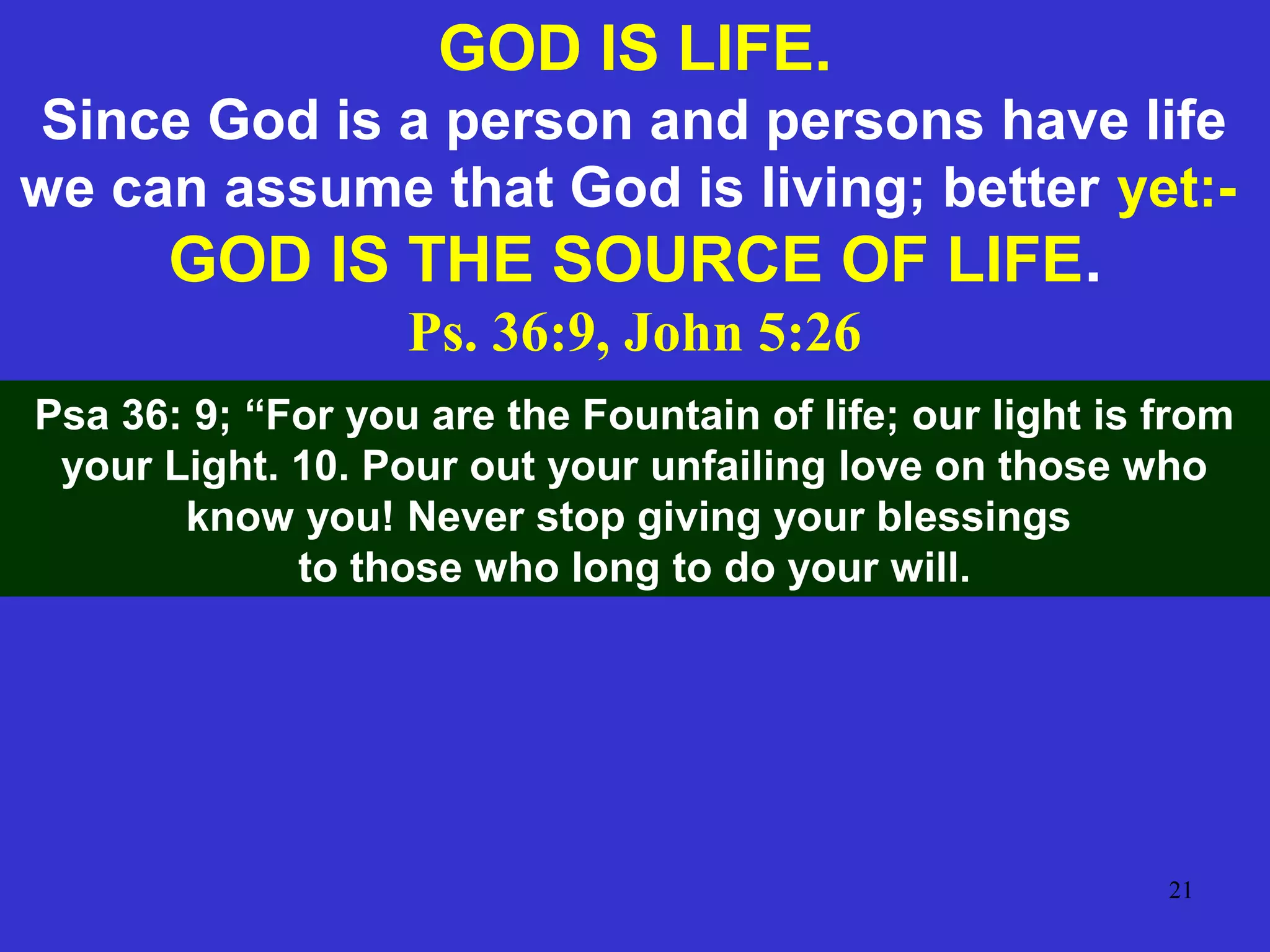 21
GOD IS LIFE.
Since God is a person and persons have life
we can assume that God is living; better yet:-
GOD IS THE SOURCE OF LIFE.
Ps. 36:9, John 5:26
Psa 36: 9; “For you are the Fountain of life; our light is from
your Light. 10. Pour out your unfailing love on those who
know you! Never stop giving your blessings
to those who long to do your will.
 