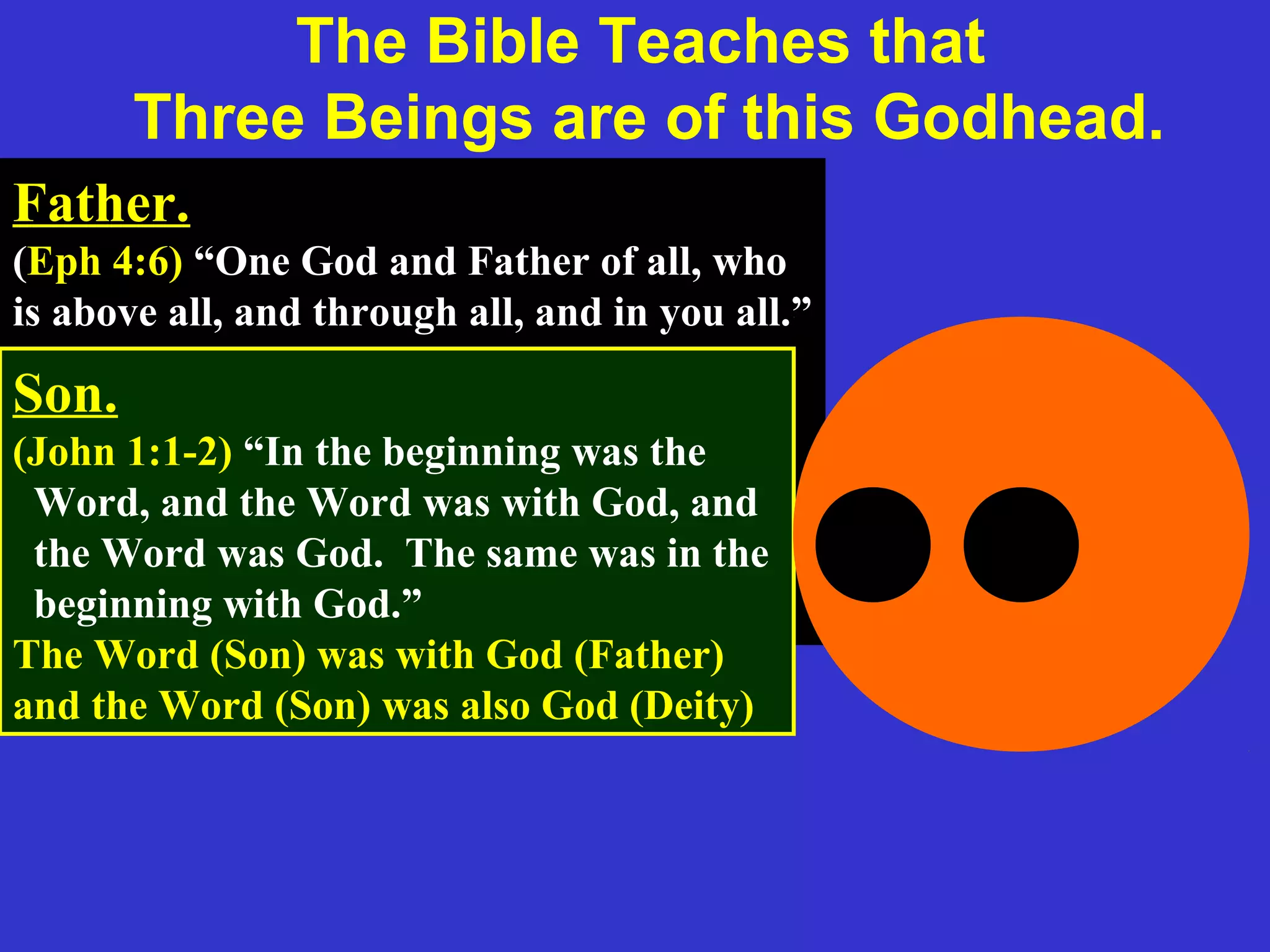 Father.
(Eph 4:6) “One God and Father of all, who
is above all, and through all, and in you all.”
(1 Cor 8:6) “But to us there is but one God,
the Father, of whom are all things, and we
in him; and one Lord Jesus Christ, by
whom are all things, and we by him.”
Son.
(John 1:1-2) “In the beginning was the
Word, and the Word was with God, and
the Word was God. The same was in the
beginning with God.”
The Word (Son) was with God (Father)
and the Word (Son) was also God (Deity)
The Bible Teaches that
Three Beings are of this Godhead.
 