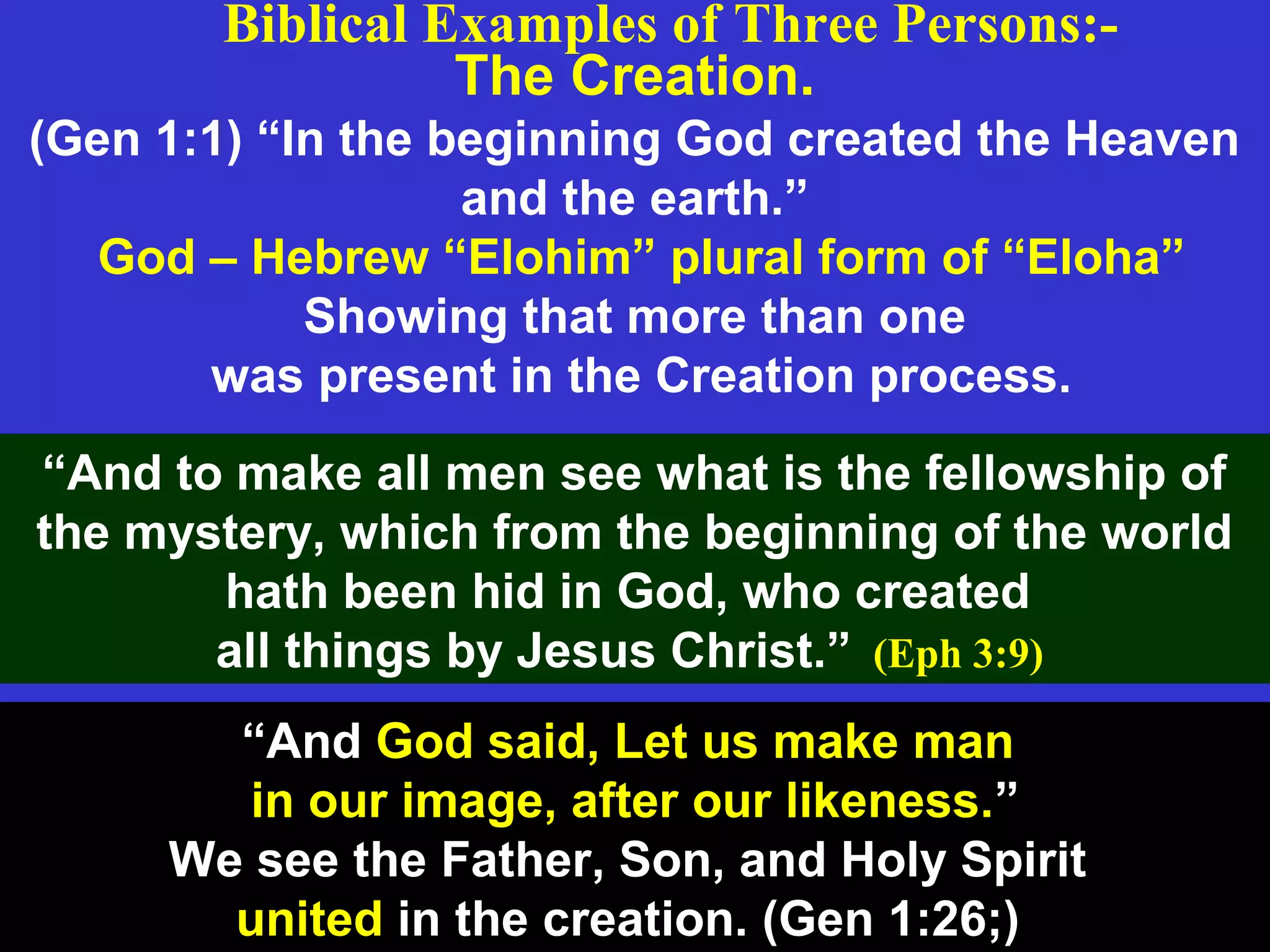 The Creation.
(Gen 1:1) “In the beginning God created the Heaven
and the earth.”
God – Hebrew “Elohim” plural form of “Eloha”
Showing that more than one
was present in the Creation process.
Biblical Examples of Three Persons:-
“And to make all men see what is the fellowship of
the mystery, which from the beginning of the world
hath been hid in God, who created
all things by Jesus Christ.” (Eph 3:9)
“And God said, Let us make man
in our image, after our likeness.”
We see the Father, Son, and Holy Spirit
united in the creation. (Gen 1:26;)
 