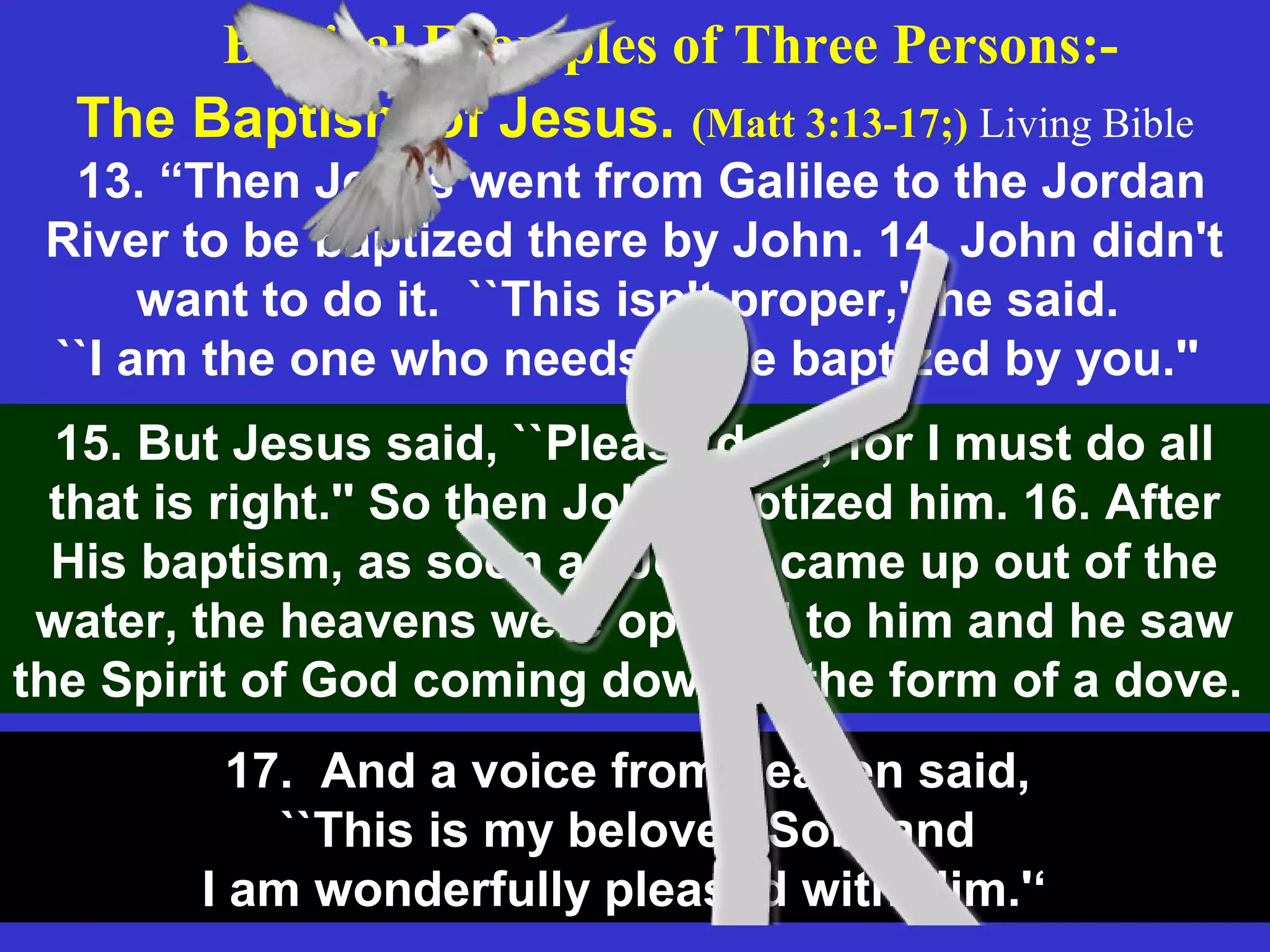 The Baptism of Jesus. (Matt 3:13-17;) Living Bible
13. “Then Jesus went from Galilee to the Jordan
River to be baptized there by John. 14. John didn't
want to do it. ``This isn't proper,'' he said.
``I am the one who needs to be baptized by you.''
Biblical Examples of Three Persons:-
15. But Jesus said, ``Please do it, for I must do all
that is right.'' So then John baptized him. 16. After
His baptism, as soon as Jesus came up out of the
water, the heavens were opened to him and he saw
the Spirit of God coming down in the form of a dove.
17. And a voice from heaven said,
``This is my beloved Son, and
I am wonderfully pleased with Him.'‘
 