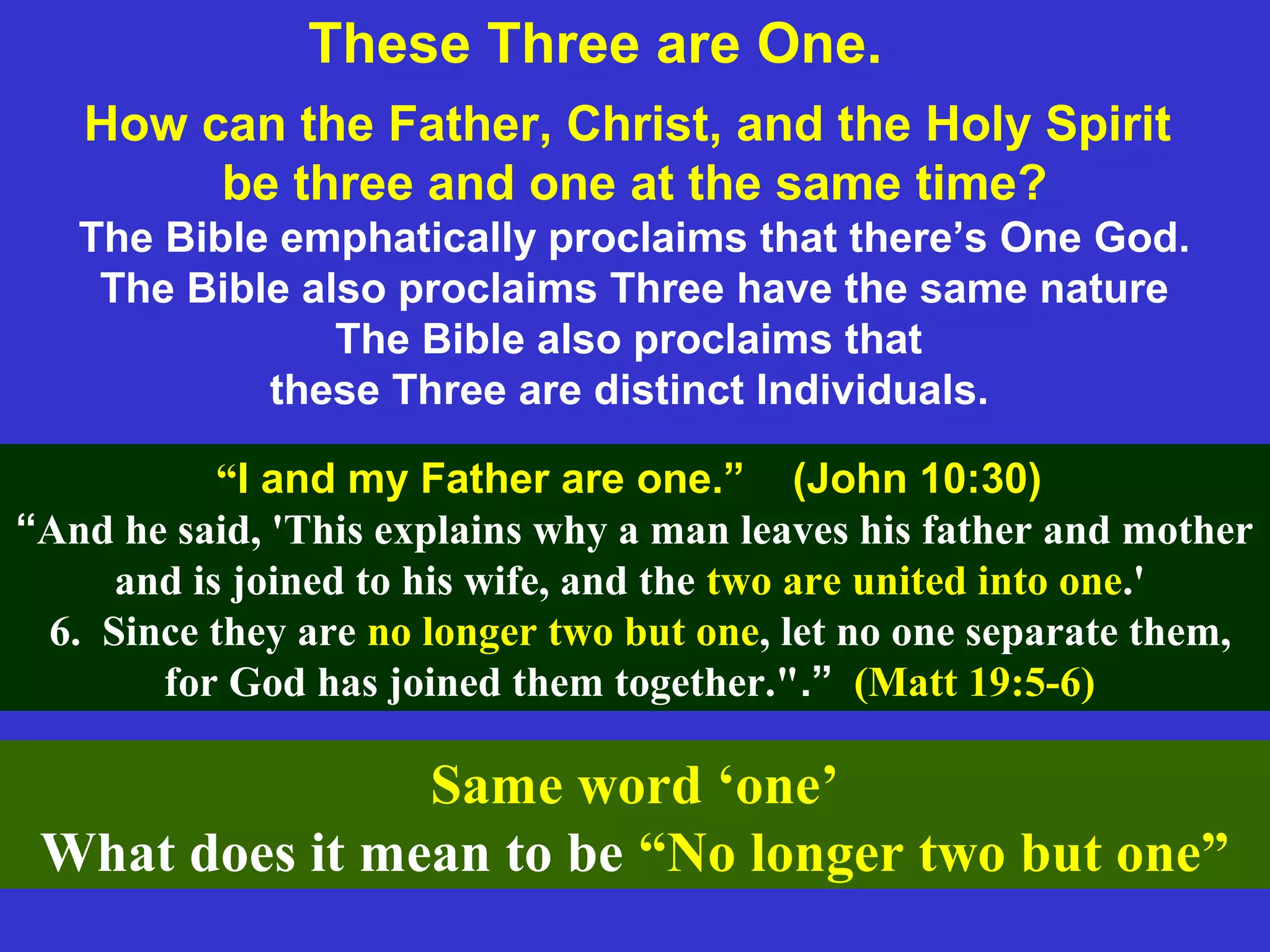 How can the Father, Christ, and the Holy Spirit
be three and one at the same time?
The Bible emphatically proclaims that there’s One God.
The Bible also proclaims Three have the same nature
The Bible also proclaims that
these Three are distinct Individuals.
“I and my Father are one.” (John 10:30)
“And he said, 'This explains why a man leaves his father and mother
and is joined to his wife, and the two are united into one.'
6. Since they are no longer two but one, let no one separate them,
for God has joined them together.".” (Matt 19:5-6)
Same word ‘one’
What does it mean to be “No longer two but one”
These Three are One.
 