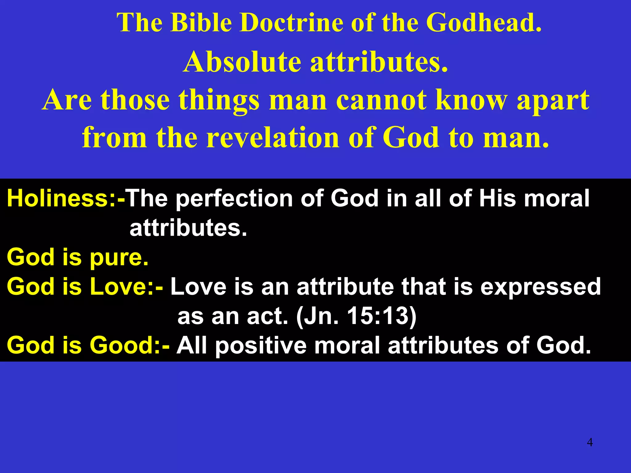 4
Absolute attributes.
Are those things man cannot know apart
from the revelation of God to man.
Holiness:-The perfection of God in all of His moral
attributes.
God is pure.
God is Love:- Love is an attribute that is expressed
as an act. (Jn. 15:13)
God is Good:- All positive moral attributes of God.
The Bible Doctrine of the Godhead.
 