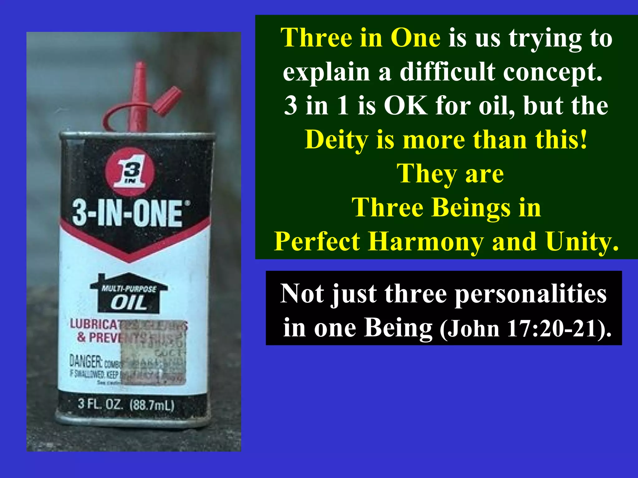 Three in One is us trying to
explain a difficult concept.
3 in 1 is OK for oil, but the
Deity is more than this!
They are
Three Beings in
Perfect Harmony and Unity.
Not just three personalitiesNot just three personalities
in one Beingin one Being (John 17:20-21).(John 17:20-21).
 