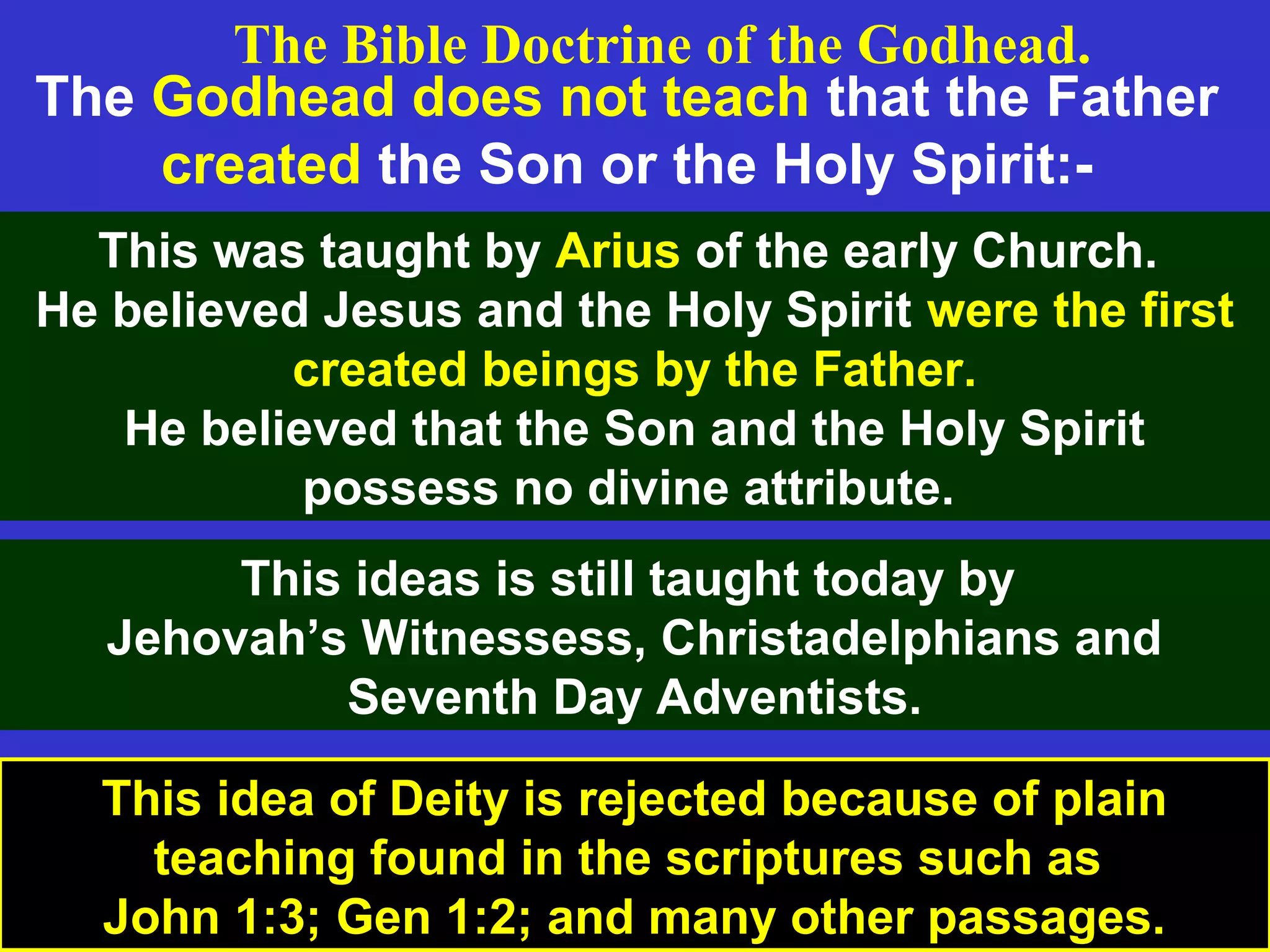 9
The Godhead does not teach that the Father
created the Son or the Holy Spirit:-
This was taught by Arius of the early Church.
He believed Jesus and the Holy Spirit were the first
created beings by the Father.
He believed that the Son and the Holy Spirit
possess no divine attribute.
This ideas is still taught today by
Jehovah’s Witnessess, Christadelphians and
Seventh Day Adventists.
The Bible Doctrine of the Godhead.
This idea of Deity is rejected because of plain
teaching found in the scriptures such as
John 1:3; Gen 1:2; and many other passages.
 