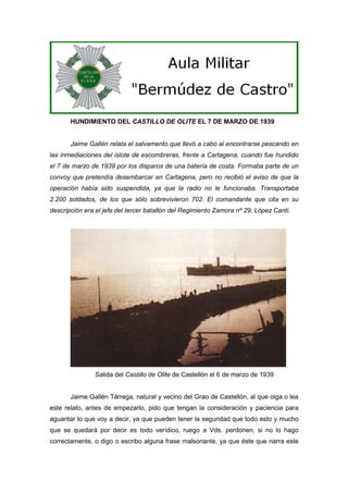 HUNDIMIENTO DEL CASTILLO DE OLITE EL 7 DE MARZO DE 1939

Jaime Gallén relata el salvamento que llevó a cabo al encontrarse pescando en
las inmediaciones del islote de escombreras, frente a Cartagena, cuando fue hundido
el 7 de marzo de 1939 por los disparos de una batería de costa. Formaba parte de un
convoy que pretendía desembarcar en Cartagena, pero no recibió el aviso de que la
operación había sido suspendida, ya que la radio no le funcionaba. Transportaba
2.200 soldados, de los que sólo sobrevivieron 702. El comandante que cita en su
descripción era el jefe del tercer batallón del Regimiento Zamora nº 29, López Canti.

Salida del Castillo de Olite de Castellón el 6 de marzo de 1939

Jaime Gallén Tárrega, natural y vecino del Grao de Castellón, al que oiga o lea
este relato, antes de empezarlo, pido que tengan la consideración y paciencia para
aguantar lo que voy a decir, ya que pueden tener la seguridad que todo esto y mucho
que se quedará por decir es todo verídico, ruego a Vds. perdonen, si no lo hago
correctamente, o digo o escribo alguna frase malsonante, ya que éste que narra este

 