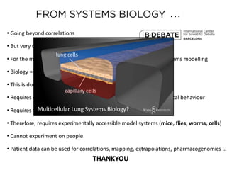 • Going beyond correlations
• But very challenging
• For the moment, we have more success with correlations than systems modelling
• Biology = “more than the sum of its parts”
• This is due to COMPLEXITY: non-linearities, feedbacks, dynamics
• Requires dynamical models, which make predictions about dynamical behaviour
• Requires testing these predictions with experimental perturbations
• Therefore, requires experimentally accessible model systems (mice, flies, worms, cells)
• Cannot experiment on people
• Patient data can be used for correlations, mapping, extrapolations, pharmacogenomics …
. . .
Multicellular Lung Systems Biology?
THANKYOU
 
