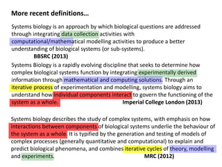 Systems biology is an approach by which biological questions are addressed
through integrating data collection activities with
computational/mathematical modelling activities to produce a better
understanding of biological systems (or sub-systems).
BBSRC (2013)
Systems Biology is a rapidly evolving discipline that seeks to determine how
complex biological systems function by integrating experimentally derived
information through mathematical and computing solutions. Through an
iterative process of experimentation and modelling, systems biology aims to
understand how individual components interact to govern the functioning of the
system as a whole. Imperial College London (2013)
More recent definitions…
Systems biology describes the study of complex systems, with emphasis on how
interactions between components of biological systems underlie the behaviour of
the system as a whole. It is typified by the generation and testing of models of
complex processes (generally quantitative and computational) to explain and
predict biological phenomena, and combines iterative cycles of theory, modelling
and experiments. MRC (2012)
 