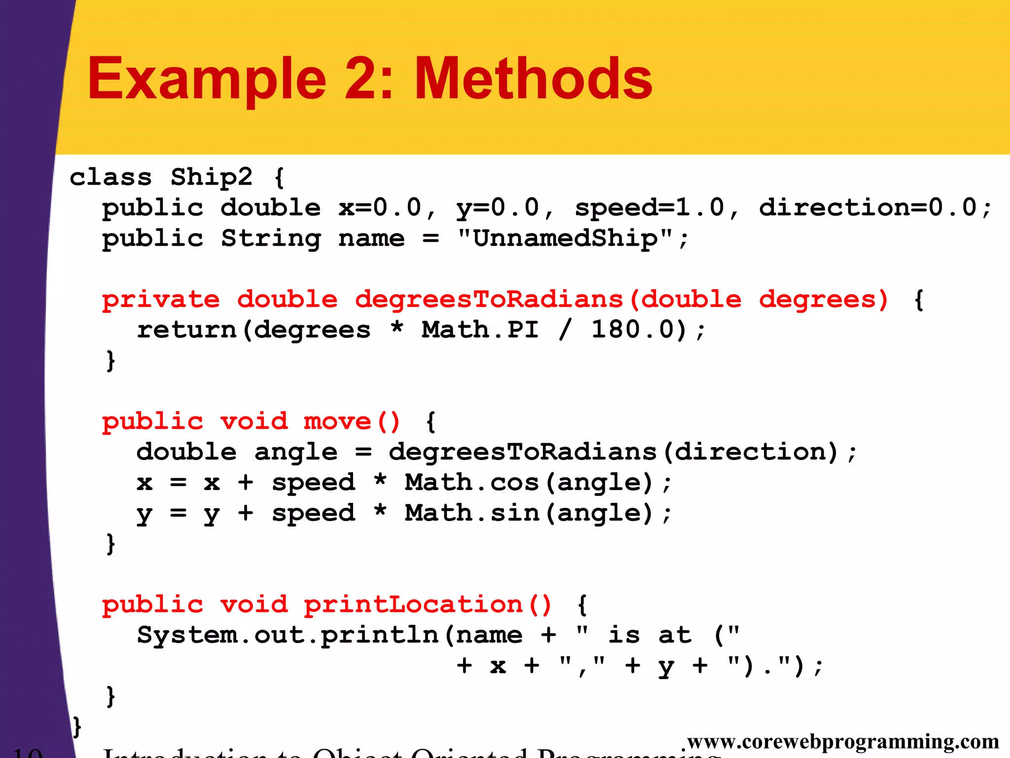 www.corewebprogramming.com Example 2: Methods class Ship2 { public double x=0.0, y=0.0, speed=1.0, direction=0.0; public String name = "UnnamedShip"; private double degreesToRadians(double degrees) { return(degrees * Math.PI / 180.0); } public void move() { double angle = degreesToRadians(direction); x = x + speed * Math.cos(angle); y = y + speed * Math.sin(angle); } public void printLocation() { System.out.println(name + " is at (" + x + "," + y + ")."); } } 
