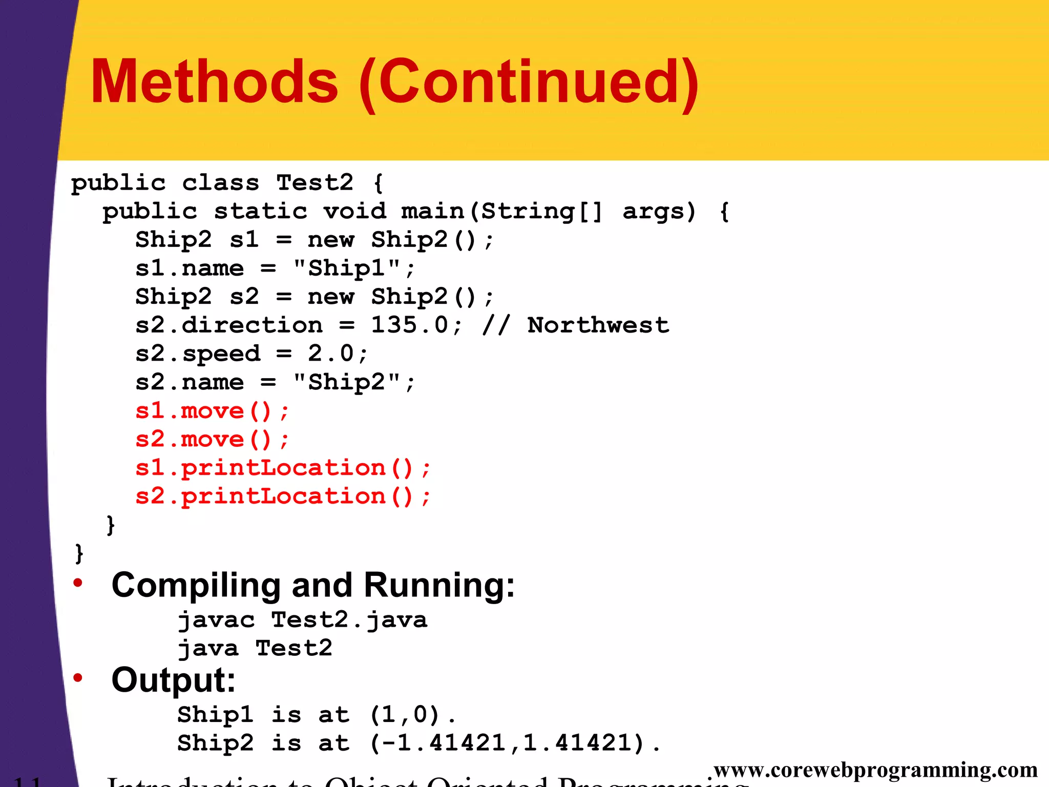 www.corewebprogramming.com Methods (Continued) public class Test2 { public static void main(String[] args) { Ship2 s1 = new Ship2(); s1.name = "Ship1"; Ship2 s2 = new Ship2(); s2.direction = 135.0; // Northwest s2.speed = 2.0; s2.name = "Ship2"; s1.move(); s2.move(); s1.printLocation(); s2.printLocation(); } } • Compiling and Running: javac Test2.java java Test2 • Output: Ship1 is at (1,0). Ship2 is at (-1.41421,1.41421). 