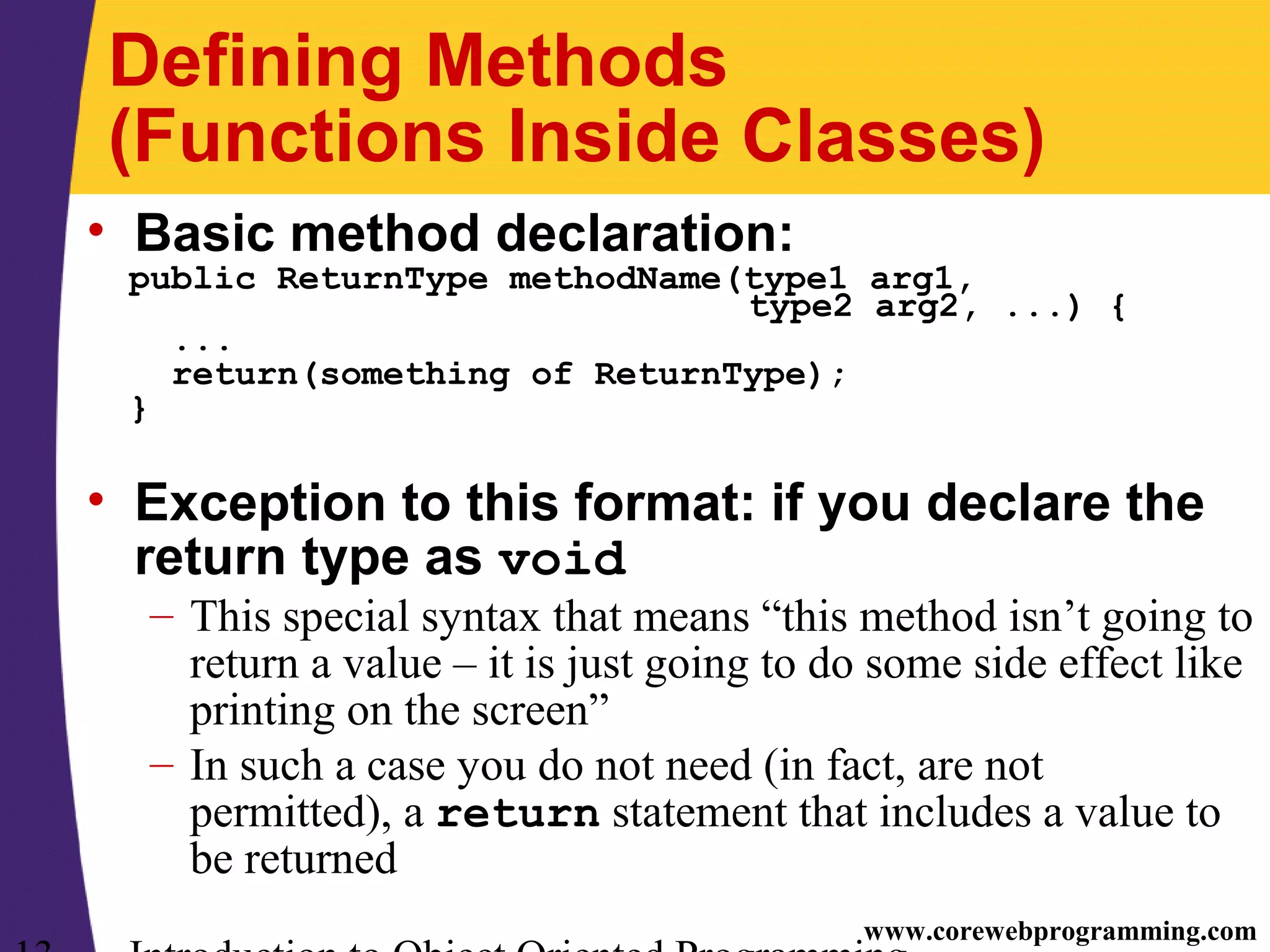 www.corewebprogramming.com Defining Methods (Functions Inside Classes) • Basic method declaration: public ReturnType methodName(type1 arg1, type2 arg2, ...) { ... return(something of ReturnType); } • Exception to this format: if you declare the return type as void – This special syntax that means “this method isn’t going to return a value – it is just going to do some side effect like printing on the screen” – In such a case you do not need (in fact, are not permitted), a return statement that includes a value to be returned 