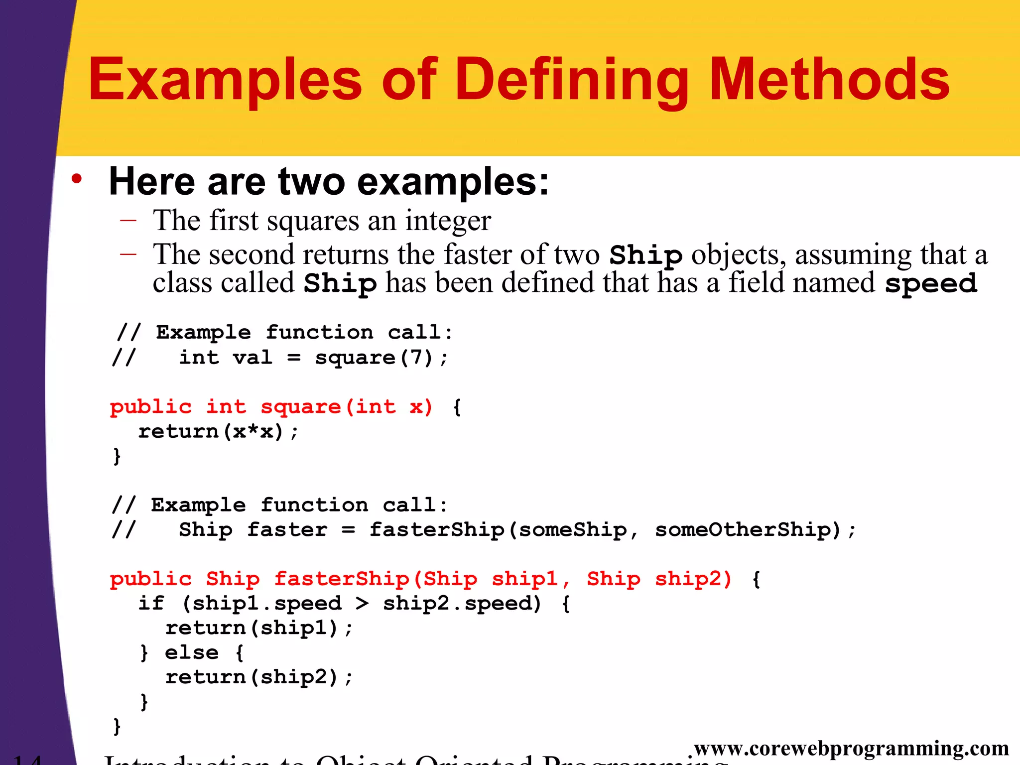 www.corewebprogramming.com Examples of Defining Methods • Here are two examples: – The first squares an integer – The second returns the faster of two Ship objects, assuming that a class called Ship has been defined that has a field named speed // Example function call: // int val = square(7); public int square(int x) { return(x*x); } // Example function call: // Ship faster = fasterShip(someShip, someOtherShip); public Ship fasterShip(Ship ship1, Ship ship2) { if (ship1.speed > ship2.speed) { return(ship1); } else { return(ship2); } } 