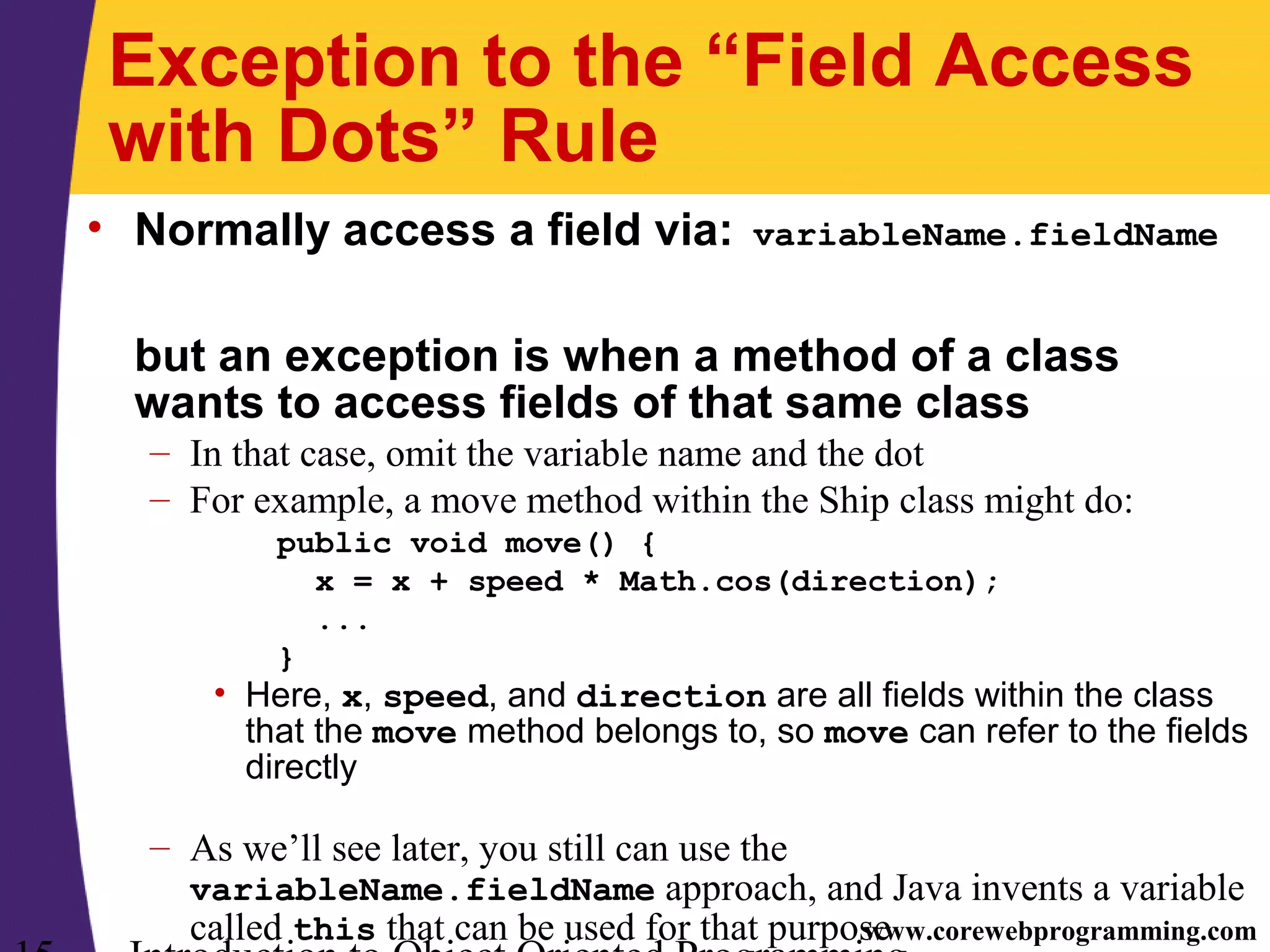 www.corewebprogramming.com Exception to the “Field Access with Dots” Rule • Normally access a field via: variableName.fieldName but an exception is when a method of a class wants to access fields of that same class – In that case, omit the variable name and the dot – For example, a move method within the Ship class might do: public void move() { x = x + speed * Math.cos(direction); ... } • Here, x, speed, and direction are all fields within the class that the move method belongs to, so move can refer to the fields directly – As we’ll see later, you still can use the variableName.fieldName approach, and Java invents a variable called this that can be used for that purpose 