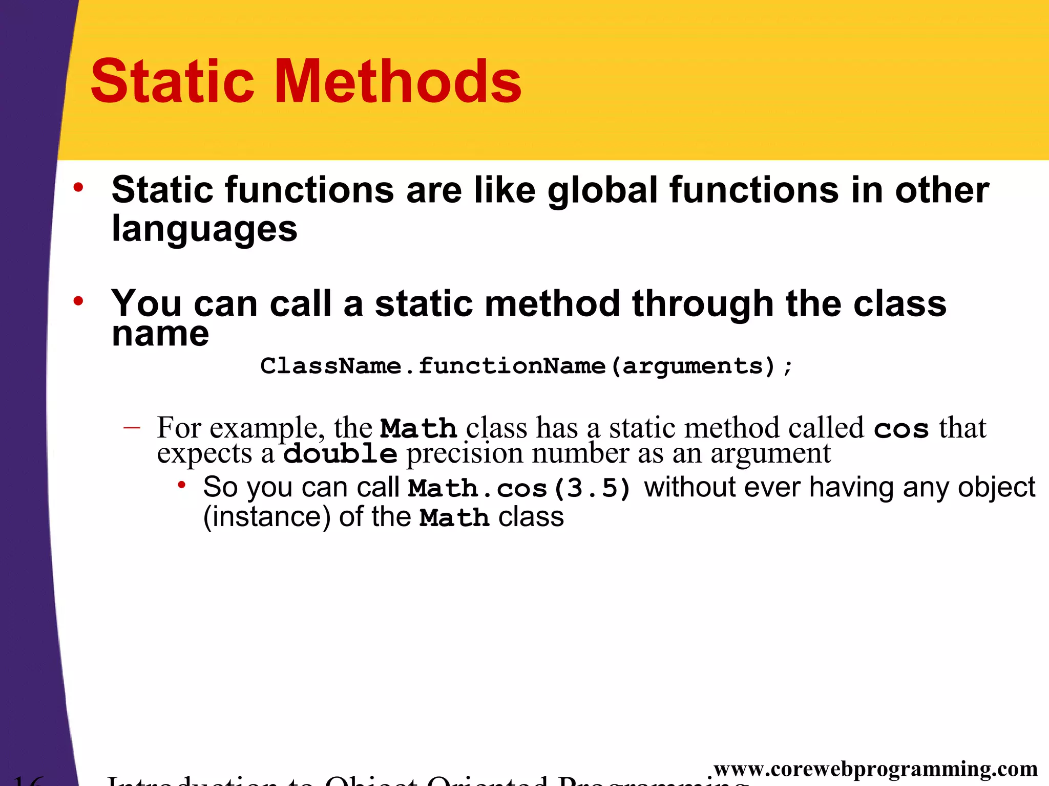www.corewebprogramming.com Static Methods • Static functions are like global functions in other languages • You can call a static method through the class name ClassName.functionName(arguments); – For example, the Math class has a static method called cos that expects a double precision number as an argument • So you can call Math.cos(3.5) without ever having any object (instance) of the Math class 