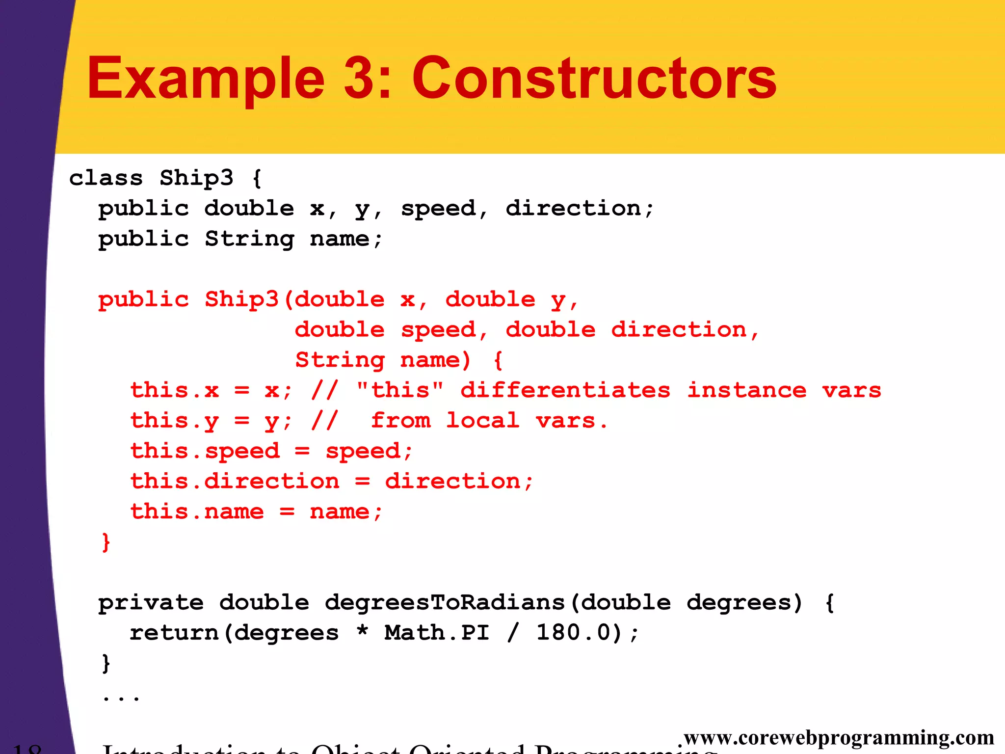 www.corewebprogramming.com Example 3: Constructors class Ship3 { public double x, y, speed, direction; public String name; public Ship3(double x, double y, double speed, double direction, String name) { this.x = x; // "this" differentiates instance vars this.y = y; // from local vars. this.speed = speed; this.direction = direction; this.name = name; } private double degreesToRadians(double degrees) { return(degrees * Math.PI / 180.0); } ... 