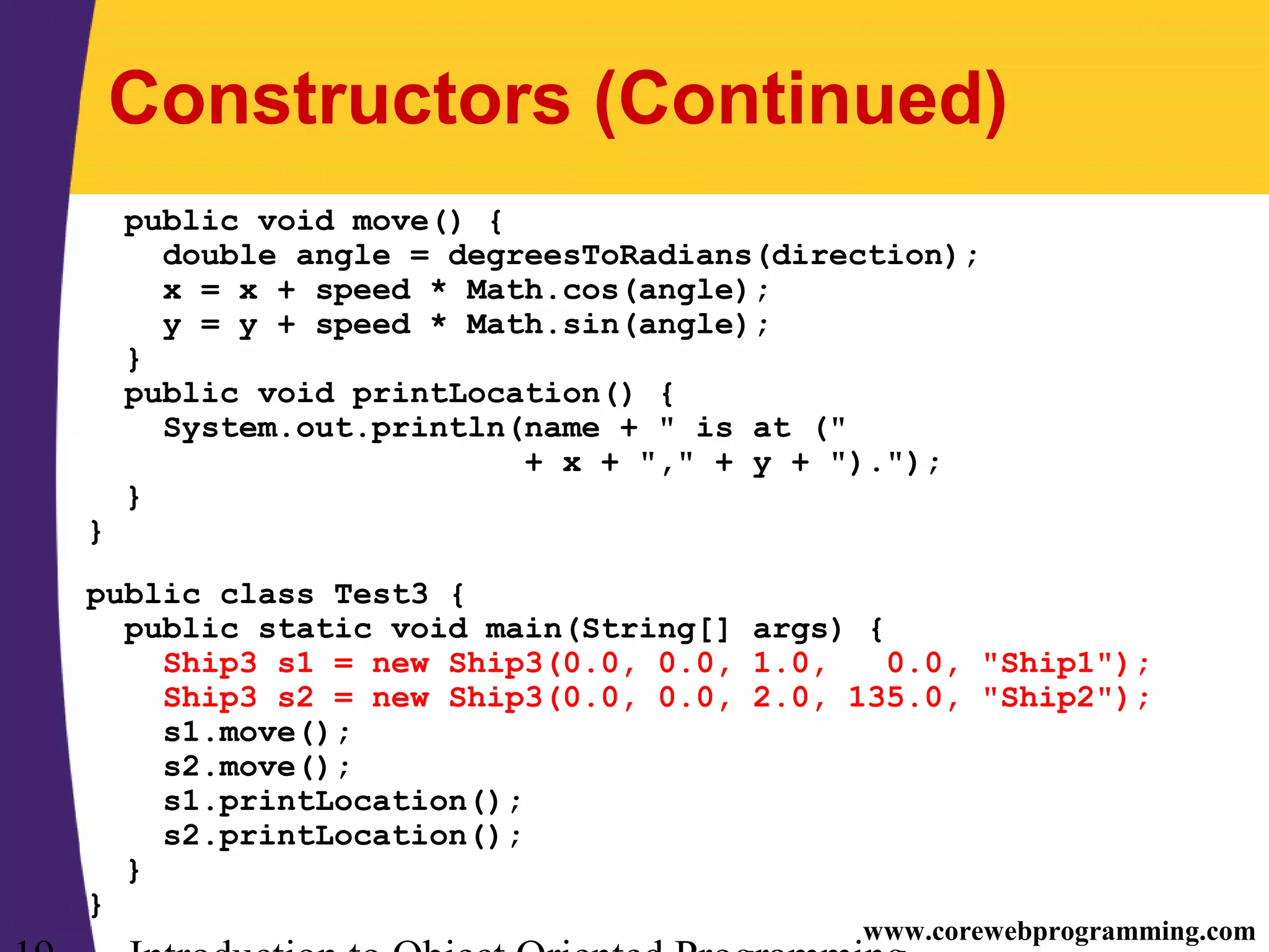 www.corewebprogramming.com Constructors (Continued) public void move() { double angle = degreesToRadians(direction); x = x + speed * Math.cos(angle); y = y + speed * Math.sin(angle); } public void printLocation() { System.out.println(name + " is at (" + x + "," + y + ")."); } } public class Test3 { public static void main(String[] args) { Ship3 s1 = new Ship3(0.0, 0.0, 1.0, 0.0, "Ship1"); Ship3 s2 = new Ship3(0.0, 0.0, 2.0, 135.0, "Ship2"); s1.move(); s2.move(); s1.printLocation(); s2.printLocation(); } } 