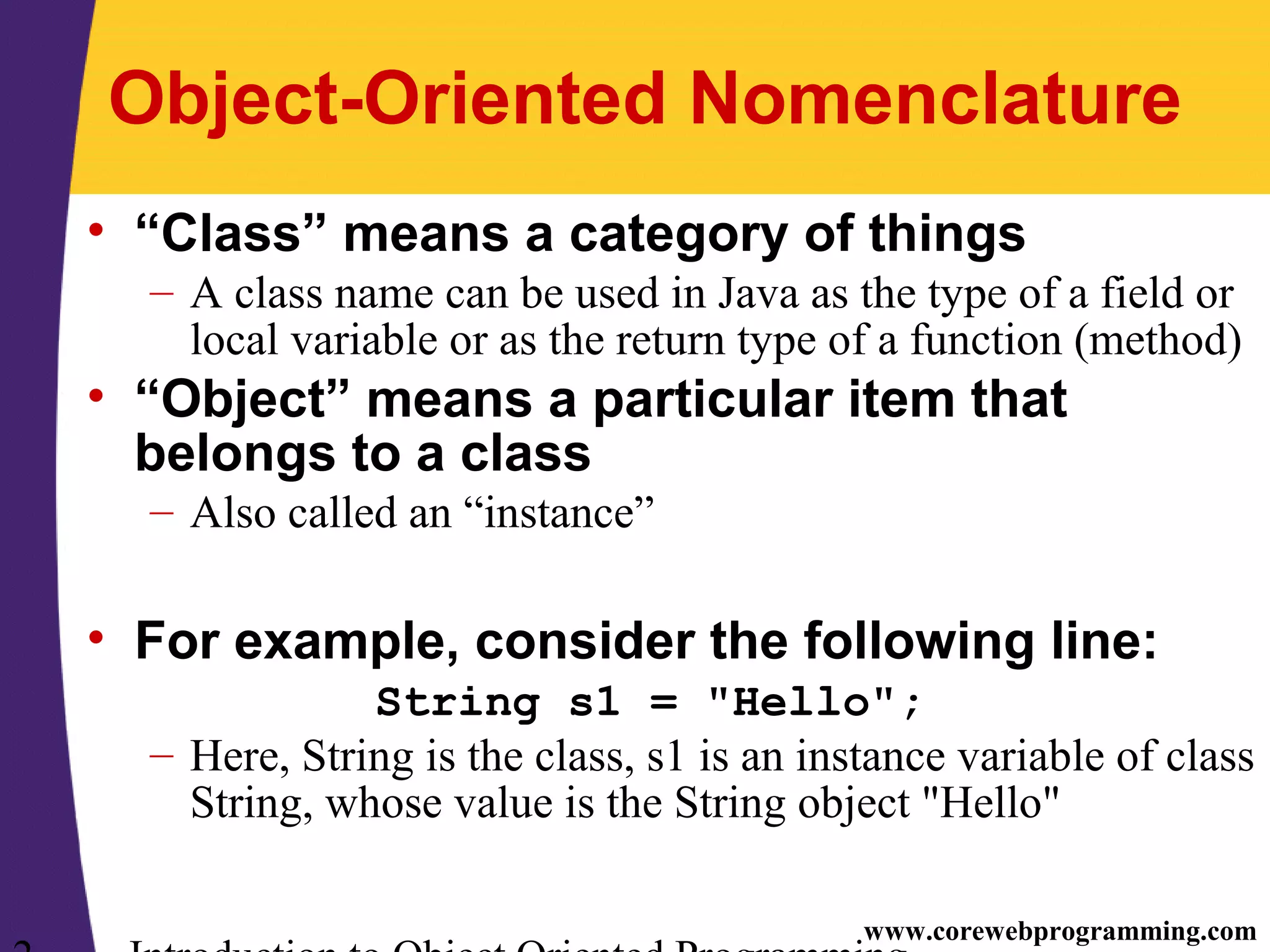 www.corewebprogramming.com Object-Oriented Nomenclature • “Class” means a category of things – A class name can be used in Java as the type of a field or local variable or as the return type of a function (method) • “Object” means a particular item that belongs to a class – Also called an “instance” • For example, consider the following line: String s1 = "Hello"; – Here, String is the class, s1 is an instance variable of class String, whose value is the String object "Hello" 