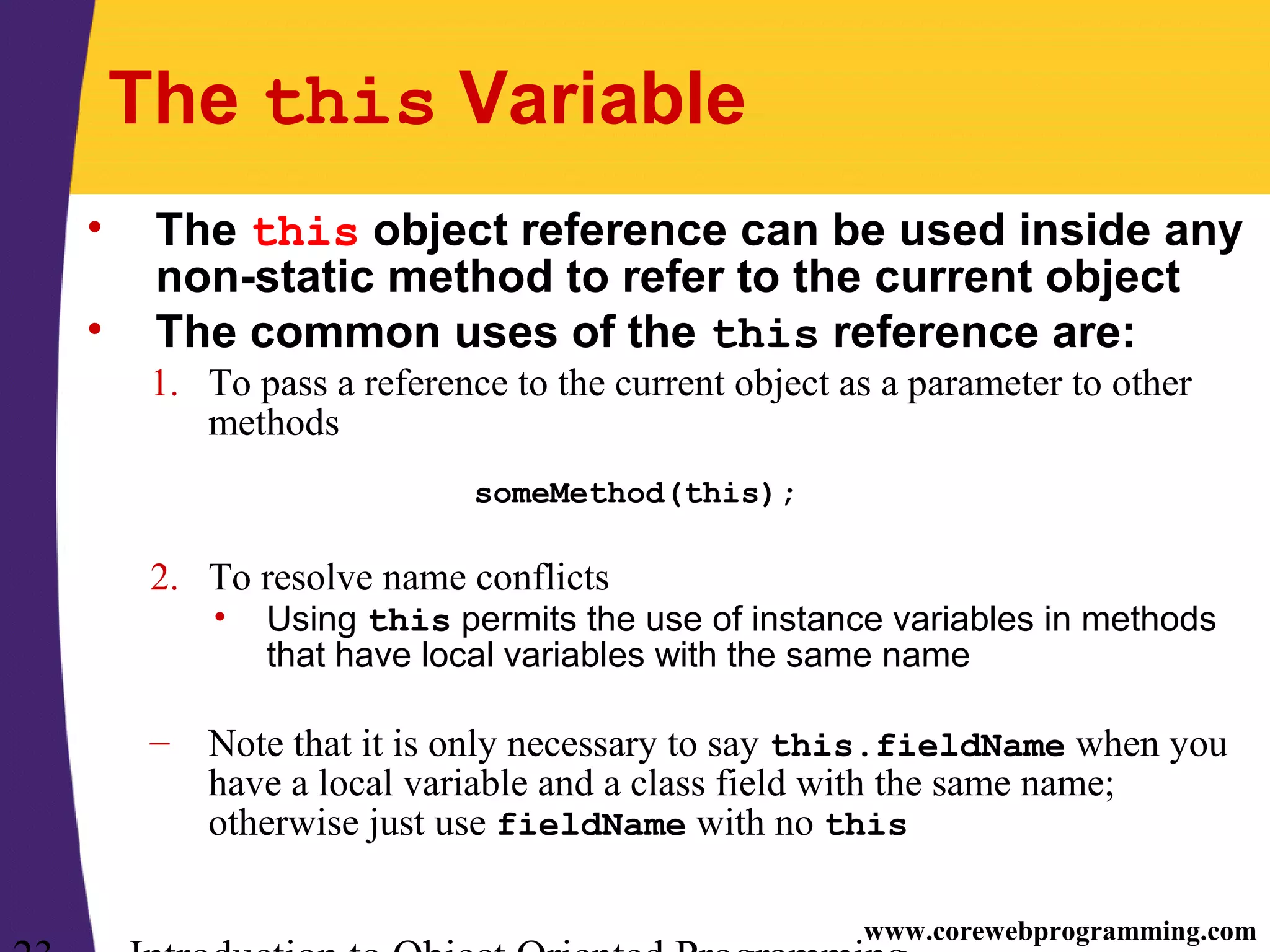 www.corewebprogramming.com The this Variable • The this object reference can be used inside any non-static method to refer to the current object • The common uses of the this reference are: 1. To pass a reference to the current object as a parameter to other methods someMethod(this); 2. To resolve name conflicts • Using this permits the use of instance variables in methods that have local variables with the same name – Note that it is only necessary to say this.fieldName when you have a local variable and a class field with the same name; otherwise just use fieldName with no this 