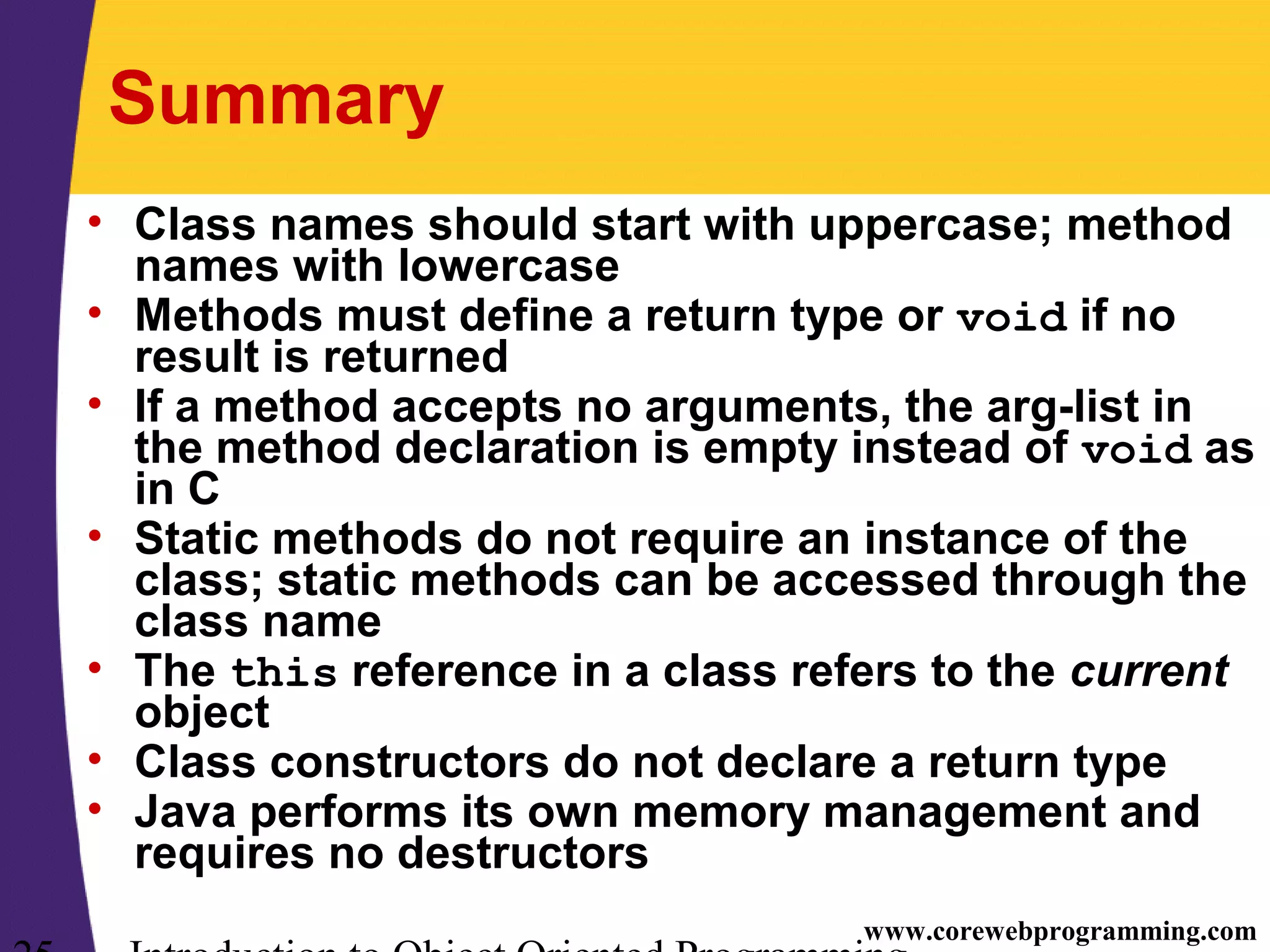 www.corewebprogramming.com Summary • Class names should start with uppercase; method names with lowercase • Methods must define a return type or void if no result is returned • If a method accepts no arguments, the arg-list in the method declaration is empty instead of void as in C • Static methods do not require an instance of the class; static methods can be accessed through the class name • The this reference in a class refers to the current object • Class constructors do not declare a return type • Java performs its own memory management and requires no destructors 