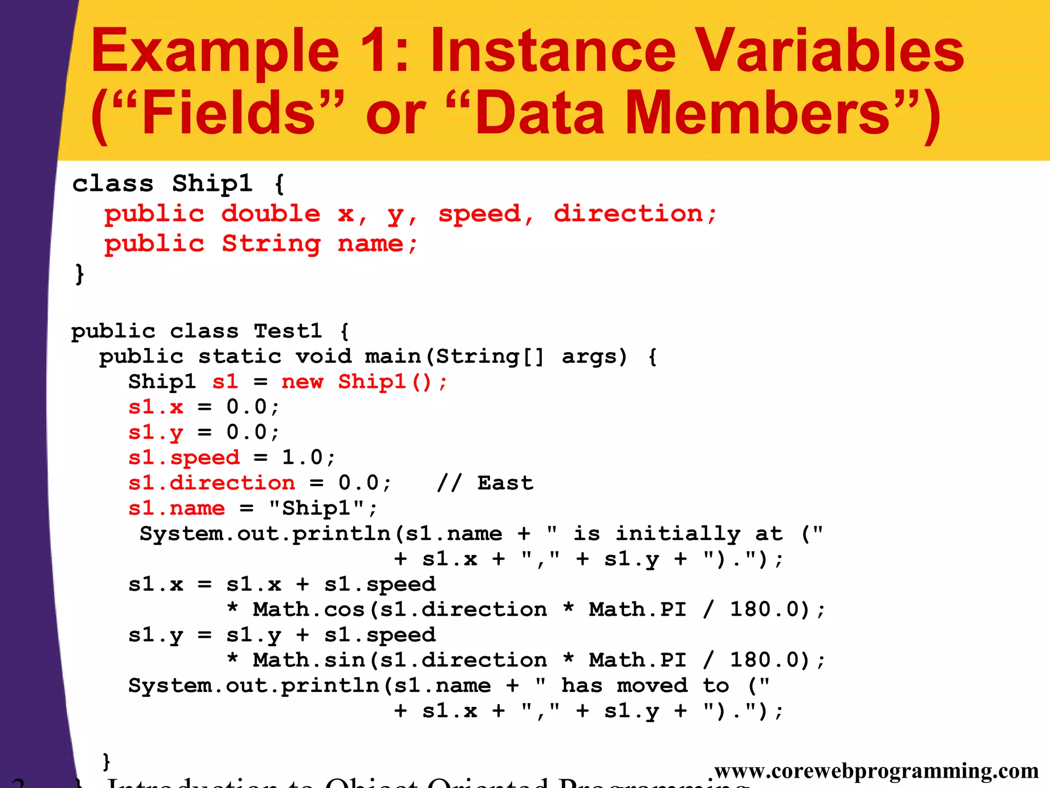 www.corewebprogramming.com Example 1: Instance Variables (“Fields” or “Data Members”) class Ship1 { public double x, y, speed, direction; public String name; } public class Test1 { public static void main(String[] args) { Ship1 s1 = new Ship1(); s1.x = 0.0; s1.y = 0.0; s1.speed = 1.0; s1.direction = 0.0; // East s1.name = "Ship1"; System.out.println(s1.name + " is initially at (" + s1.x + "," + s1.y + ")."); s1.x = s1.x + s1.speed * Math.cos(s1.direction * Math.PI / 180.0); s1.y = s1.y + s1.speed * Math.sin(s1.direction * Math.PI / 180.0); System.out.println(s1.name + " has moved to (" + s1.x + "," + s1.y + ")."); } 