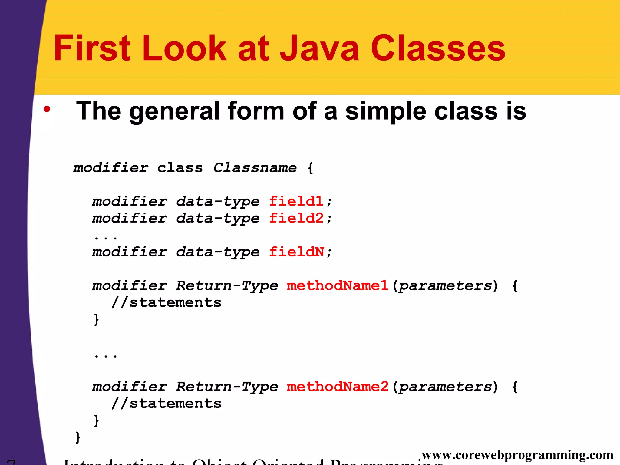 www.corewebprogramming.com First Look at Java Classes • The general form of a simple class is modifier class Classname { modifier data-type field1; modifier data-type field2; ... modifier data-type fieldN; modifier Return-Type methodName1(parameters) { //statements } ... modifier Return-Type methodName2(parameters) { //statements } } 