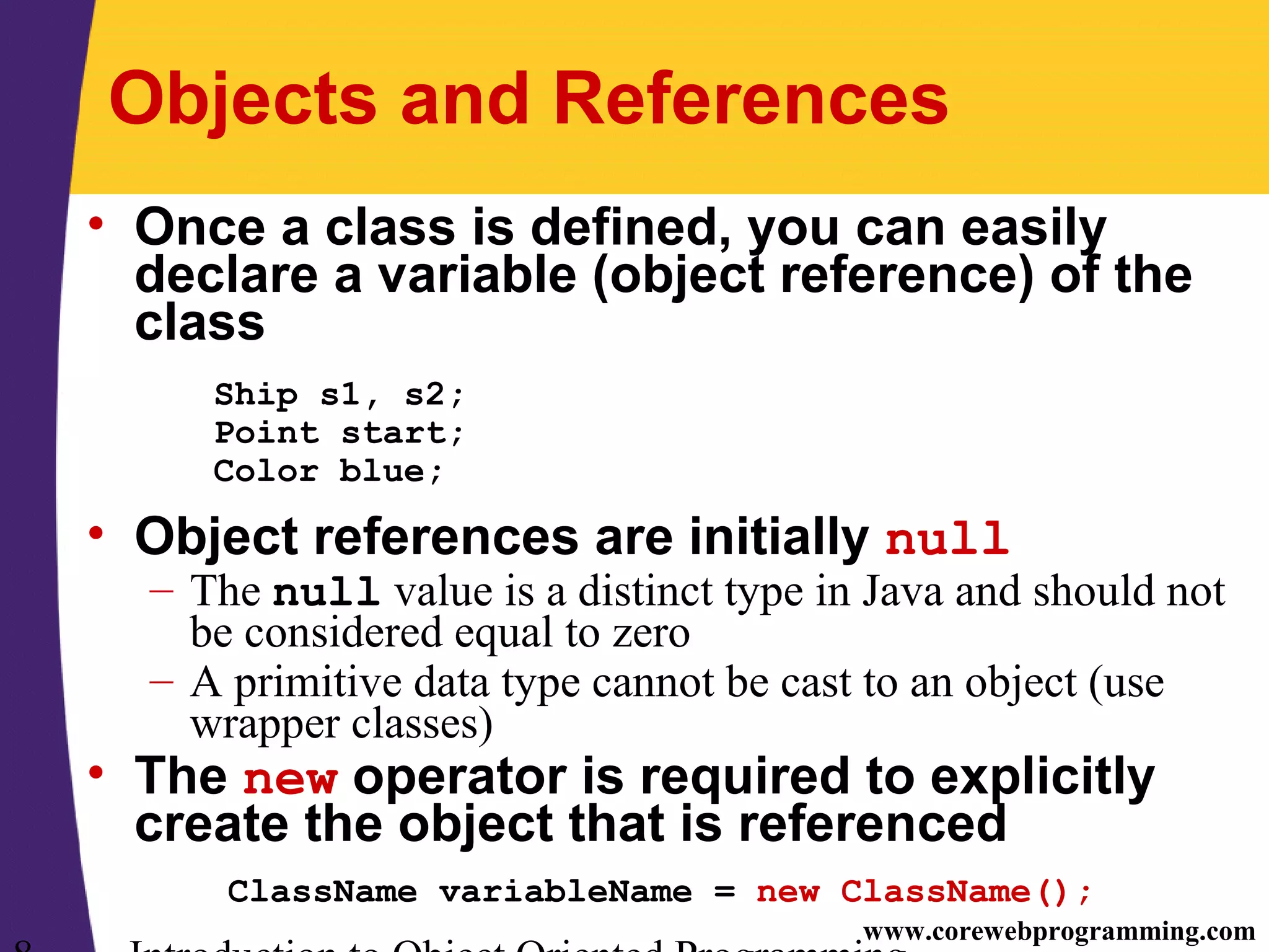 www.corewebprogramming.com Objects and References • Once a class is defined, you can easily declare a variable (object reference) of the class Ship s1, s2; Point start; Color blue; • Object references are initially null – The null value is a distinct type in Java and should not be considered equal to zero – A primitive data type cannot be cast to an object (use wrapper classes) • The new operator is required to explicitly create the object that is referenced ClassName variableName = new ClassName(); 