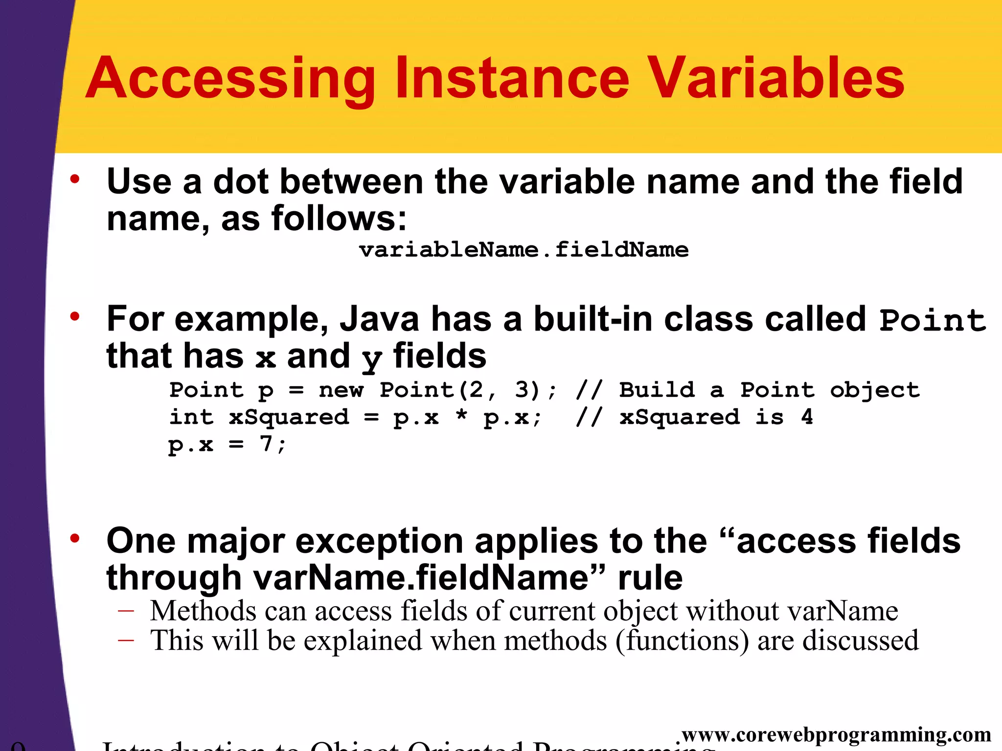 www.corewebprogramming.com Accessing Instance Variables • Use a dot between the variable name and the field name, as follows: variableName.fieldName • For example, Java has a built-in class called Point that has x and y fields Point p = new Point(2, 3); // Build a Point object int xSquared = p.x * p.x; // xSquared is 4 p.x = 7; • One major exception applies to the “access fields through varName.fieldName” rule – Methods can access fields of current object without varName – This will be explained when methods (functions) are discussed 
