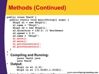 www.corewebprogramming.com
Methods (Continued)
public class Test2 {
public static void main(String[] args) {
Ship2 s1 = new Ship2();
s1.name = "Ship1";
Ship2 s2 = new Ship2();
s2.direction = 135.0; // Northwest
s2.speed = 2.0;
s2.name = "Ship2";
s1.move();
s2.move();
s1.printLocation();
s2.printLocation();
}
}
• Compiling and Running:
javac Test2.java
java Test2
• Output:
Ship1 is at (1,0).
Ship2 is at (-1.41421,1.41421).
 