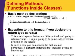 www.corewebprogramming.com
Defining Methods
(Functions Inside Classes)
• Basic method declaration:
public ReturnType methodName(type1 arg1,
type2 arg2, ...) {
...
return(something of ReturnType);
}
• Exception to this format: if you declare the
return type as void
– This special syntax that means “this method isn’t going to
return a value – it is just going to do some side effect like
printing on the screen”
– In such a case you do not need (in fact, are not
permitted), a return statement that includes a value to
be returned
 