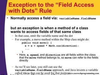 www.corewebprogramming.com
Exception to the “Field Access
with Dots” Rule
• Normally access a field via: variableName.fieldName
but an exception is when a method of a class
wants to access fields of that same class
– In that case, omit the variable name and the dot
– For example, a move method within the Ship class might do:
public void move() {
x = x + speed * Math.cos(direction);
...
}
• Here, x, speed, and direction are all fields within the class
that the move method belongs to, so move can refer to the fields
directly
– As we’ll see later, you still can use the
variableName.fieldName approach, and Java invents a variable
called this that can be used for that purpose
 