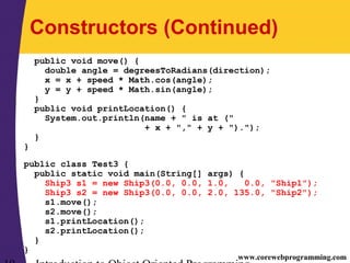 www.corewebprogramming.com
Constructors (Continued)
public void move() {
double angle = degreesToRadians(direction);
x = x + speed * Math.cos(angle);
y = y + speed * Math.sin(angle);
}
public void printLocation() {
System.out.println(name + " is at ("
+ x + "," + y + ").");
}
}
public class Test3 {
public static void main(String[] args) {
Ship3 s1 = new Ship3(0.0, 0.0, 1.0, 0.0, "Ship1");
Ship3 s2 = new Ship3(0.0, 0.0, 2.0, 135.0, "Ship2");
s1.move();
s2.move();
s1.printLocation();
s2.printLocation();
}
}
 
