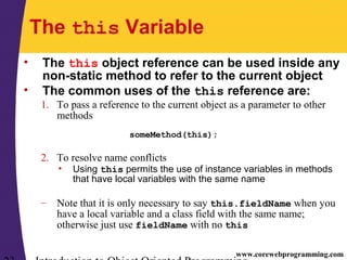 www.corewebprogramming.com
The this Variable
• The this object reference can be used inside any
non-static method to refer to the current object
• The common uses of the this reference are:
1. To pass a reference to the current object as a parameter to other
methods
someMethod(this);
2. To resolve name conflicts
• Using this permits the use of instance variables in methods
that have local variables with the same name
– Note that it is only necessary to say this.fieldName when you
have a local variable and a class field with the same name;
otherwise just use fieldName with no this
 