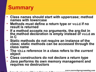 www.corewebprogramming.com
Summary
• Class names should start with uppercase; method
names with lowercase
• Methods must define a return type or void if no
result is returned
• If a method accepts no arguments, the arg-list in
the method declaration is empty instead of void as
in C
• Static methods do not require an instance of the
class; static methods can be accessed through the
class name
• The this reference in a class refers to the current
object
• Class constructors do not declare a return type
• Java performs its own memory management and
requires no destructors
 