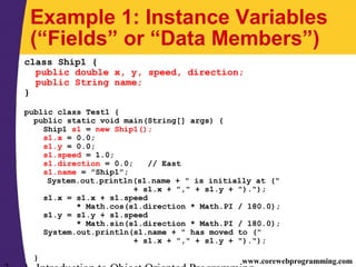 www.corewebprogramming.com
Example 1: Instance Variables
(“Fields” or “Data Members”)
class Ship1 {
public double x, y, speed, direction;
public String name;
}
public class Test1 {
public static void main(String[] args) {
Ship1 s1 = new Ship1();
s1.x = 0.0;
s1.y = 0.0;
s1.speed = 1.0;
s1.direction = 0.0; // East
s1.name = "Ship1";
System.out.println(s1.name + " is initially at ("
+ s1.x + "," + s1.y + ").");
s1.x = s1.x + s1.speed
* Math.cos(s1.direction * Math.PI / 180.0);
s1.y = s1.y + s1.speed
* Math.sin(s1.direction * Math.PI / 180.0);
System.out.println(s1.name + " has moved to ("
+ s1.x + "," + s1.y + ").");
}
 