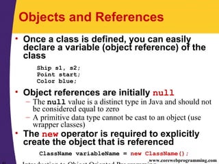 www.corewebprogramming.com
Objects and References
• Once a class is defined, you can easily
declare a variable (object reference) of the
class
Ship s1, s2;
Point start;
Color blue;
• Object references are initially null
– The null value is a distinct type in Java and should not
be considered equal to zero
– A primitive data type cannot be cast to an object (use
wrapper classes)
• The new operator is required to explicitly
create the object that is referenced
ClassName variableName = new ClassName();
 