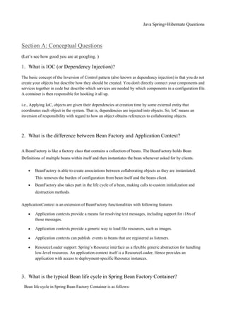 Java Spring+Hibernate Questions
Section A: Conceptual Questions
(Let’s see how good you are at googling. )
1. What is IOC (or Dependency Injection)?
The basic concept of the Inversion of Control pattern (also known as dependency injection) is that you do not
create your objects but describe how they should be created. You don't directly connect your components and
services together in code but describe which services are needed by which components in a configuration file.
A container is then responsible for hooking it all up.
i.e., Applying IoC, objects are given their dependencies at creation time by some external entity that
coordinates each object in the system. That is, dependencies are injected into objects. So, IoC means an
inversion of responsibility with regard to how an object obtains references to collaborating objects.
2. What is the difference between Bean Factory and Application Context?
A BeanFactory is like a factory class that contains a collection of beans. The BeanFactory holds Bean
Definitions of multiple beans within itself and then instantiates the bean whenever asked for by clients.
 BeanFactory is able to create associations between collaborating objects as they are instantiated.
This removes the burden of configuration from bean itself and the beans client.
 BeanFactory also takes part in the life cycle of a bean, making calls to custom initialization and
destruction methods.
ApplicationContext is an extension of BeanFactory functionalities with following features
 Application contexts provide a means for resolving text messages, including support for i18n of
those messages.
 Application contexts provide a generic way to load file resources, such as images.
 Application contexts can publish events to beans that are registered as listeners.
 ResourceLoader support: Spring’s Resource interface us a flexible generic abstraction for handling
low-level resources. An application context itself is a ResourceLoader, Hence provides an
application with access to deployment-specific Resource instances.
3. What is the typical Bean life cycle in Spring Bean Factory Container?
Bean life cycle in Spring Bean Factory Container is as follows:
 