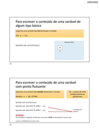 22/01/2022
Suponha uma variável tipo int declarada e iniciada:
int y = 32;
Para escrever o conteúdo de uma variável de
algum tipo básico
System.out.println(y);
32
Memória RAM
y
Para escrever o conteúdo de uma variável
com ponto flutuante
Suponha uma variável tipo double declarada e iniciada:
double x = 10.35784;
System.out.println(x);
System.out.printf("%.2f%n", x);
System.out.printf("%.4f%n", x);
%n = quebra de linha
(independente de
plataforma)
Localidade do
sistema
ATENÇÃO:
Para considerar o separador de decimais como ponto, ANTES da declaração do Scanner, faça:
Locale.setDefault(Locale.US);
23
24
 