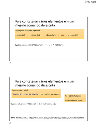 22/01/2022
Regra geral para print e println:
elemento1 + elemento2 + elemento3 + ... + elementoN
Para concatenar vários elementos em um
mesmo comando de escrita
System.out.println("RESULTADO = " + x + " METROS");
Regra geral para printf:
"TEXTO1 %f TEXTO2 %f TEXTO3", variavel1, variavel2
%f = ponto flutuante
%n = quebra de linha
26
Para concatenar vários elementos em um
mesmo comando de escrita
System.out.printf("RESULTADO = %.2f metros%n", x);
MAIS INFORMAÇÕES: https://docs.oracle.com/javase/tutorial/java/data/numberformat.html
25
 