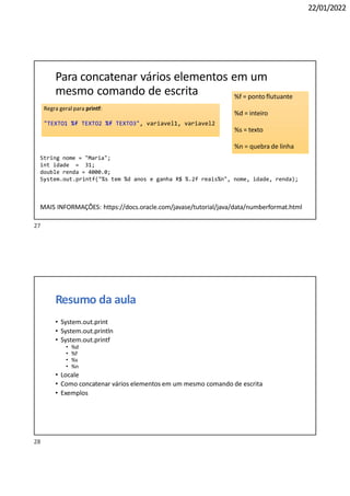 22/01/2022
Regra geral para printf:
"TEXTO1 %f TEXTO2 %f TEXTO3", variavel1, variavel2
%f = ponto flutuante
%d = inteiro
%s = texto
%n = quebra de linha
28
Para concatenar vários elementos em um
mesmo comando de escrita
String nome = "Maria";
int idade = 31;
double renda = 4000.0;
System.out.printf("%s tem %d anos e ganha R$ %.2f reais%n", nome, idade, renda);
MAIS INFORMAÇÕES: https://docs.oracle.com/javase/tutorial/java/data/numberformat.html
Resumo da aula
• System.out.print
• System.out.println
• System.out.printf
• %d
• %f
• %s
• %n
• Locale
• Como concatenar vários elementos em um mesmo comando de escrita
• Exemplos
27
 
