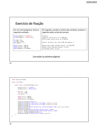 30
22/01/2022
Em um novo programa, inicie as
seguintes variáveis:
String product1 = "Computer";
String product2 = "Office desk";
int age = 30;
int code = 5290;
char gender = 'F';
double price1 = 2100.0;
double price2 = 650.50;
double measure = 53.234567;
Em seguida, usando os valores das variáveis, produza a
seguinte saída na tela do console:
Products:
Computer, which price is $ 2100,00
Office desk, which price is $ 650,50
Record: 30 years old, code 5290 and gender: F
Measue with eight decimal places: 53,23456700
Rouded (three decimal places): 53,235
US decimal point: 53.235
Exercício de fixação
(correção na próxima página)
import java.util.Locale;
public class Main {
public static void main(String[] args) {
String product1 = "Computer";
String product2 = "Office desk";
byte age = 30;
int code = 5290;
char gender = 'F';
double price1 = 2100.0;
double price2 = 650.50;
double measure = 53.234567;
System.out.println("Products:");
System.out.printf("%s, which price is $ %.2f%n", product1, price1);
System.out.printf("%s, which price is $ %.2f%n", product2, price2);
System.out.println();
System.out.printf("Record: %d years old, code %d and gender: %c%n", age, code, gender);
System.out.println();
System.out.printf("Measue with eight decimal places: %.8f%n",
measure); System.out.printf("Rouded (three decimal places): %.3f%n",
measure); Locale.setDefault(Locale.US);
System.out.printf("US decimal point: %.3f%n", measure);
}
}
29
 