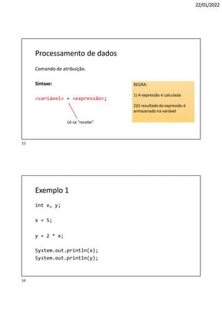 22/01/2022
Processamento de dados
Comando de atribuição.
Sintaxe:
<variável> = <expressão>;
Lê-se “recebe”
REGRA:
1) A expressão é calculada
2)O resultado da expressão é
armazenado na variável
34
Exemplo 1
int x, y;
x = 5;
y = 2 * x;
System.out.println(x);
System.out.println(y);
33
 